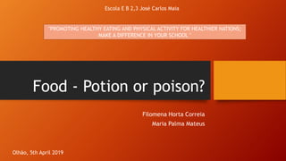 Food - Potion or poison?
Filomena Horta Correia
Maria Palma Mateus
Escola E B 2,3 José Carlos Maia
Olhão, 5th April 2019
"PROMOTING HEALTHY EATING AND PHYSICAL ACTIVITY FOR HEALTHIER NATIONS;
MAKE A DIFFERENCE IN YOUR SCHOOL "
 