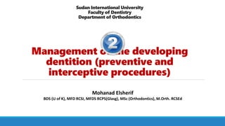 Sudan International University
Faculty of Dentistry
Department of Orthodontics
Management of the developing
dentition (preventive and
interceptive procedures)
Mohanad Elsherif
BDS (U of K), MFD RCSI, MFDS RCPS(Glasg), MSc (Orthodontics), M.Orth. RCSEd
 