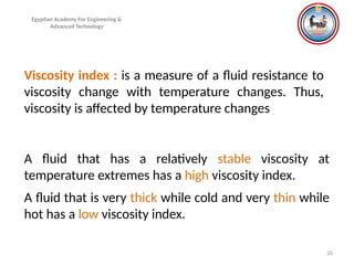 20
Viscosity index : is a measure of a fluid resistance to
viscosity change with temperature changes. Thus,
viscosity is affected by temperature changes
A fluid that has a relatively stable viscosity at
temperature extremes has a high viscosity index.
A fluid that is very thick while cold and very thin while
hot has a low viscosity index.
Egyptian Academy For Engineering &
Advanced Technology
 