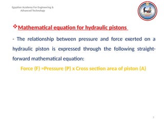 7
Egyptian Academy For Engineering &
Advanced Technology
Mathematical equation for hydraulic pistons
- The relationship between pressure and force exerted on a
hydraulic piston is expressed through the following straight-
forward mathematical equation:
Force (F) =Pressure (P) x Cross section area of piston (A)
 