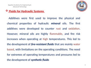 8
Egyptian Academy For Engineering &
Advanced Technology
 Fluids for Hydraulic Systems
Additives were first used to improve the physical and
chemical properties of hydraulic mineral oils. The first
additives were developed to counter rust and oxidation.
However, mineral oils are highly flammable, and fire risk
increases when operating at high temperatures. This led to
the development of fire-resistant fluids that are mainly water
based, with limitations on the operating conditions. The need
for extremes of operating temperatures and pressures led to
the development of synthetic fluids
 