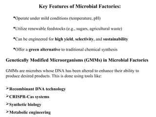 Key Features of Microbial Factories:
Operate under mild conditions (temperature, pH)
Utilize renewable feedstocks (e.g., sugars, agricultural waste)
Can be engineered for high yield, selectivity, and sustainability
Offer a green alternative to traditional chemical synthesis
Genetically Modified Microorganisms (GMMs) in Microbial Factories
GMMs are microbes whose DNA has been altered to enhance their ability to
produce desired products. This is done using tools like:
Recombinant DNA technology
CRISPR-Cas systems
Synthetic biology
Metabolic engineering
 