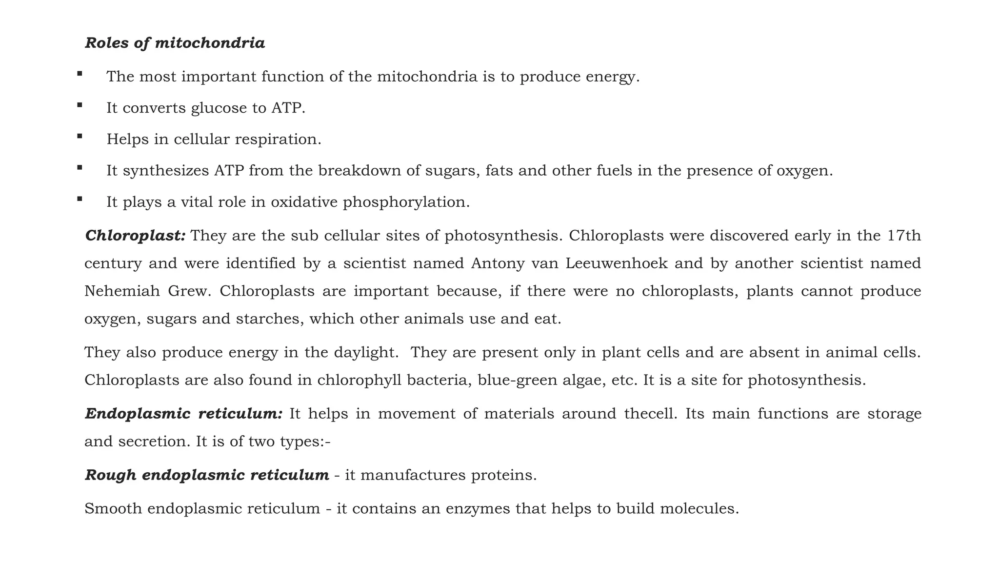 Roles of mitochondria
 The most important function of the mitochondria is to produce energy.
 It converts glucose to ATP.
 Helps in cellular respiration.
 It synthesizes ATP from the breakdown of sugars, fats and other fuels in the presence of oxygen.
 It plays a vital role in oxidative phosphorylation.
Chloroplast: They are the sub cellular sites of photosynthesis. Chloroplasts were discovered early in the 17th
century and were identified by a scientist named Antony van Leeuwenhoek and by another scientist named
Nehemiah Grew. Chloroplasts are important because, if there were no chloroplasts, plants cannot produce
oxygen, sugars and starches, which other animals use and eat.
They also produce energy in the daylight. They are present only in plant cells and are absent in animal cells.
Chloroplasts are also found in chlorophyll bacteria, blue-green algae, etc. It is a site for photosynthesis.
Endoplasmic reticulum: It helps in movement of materials around thecell. Its main functions are storage
and secretion. It is of two types:-
Rough endoplasmic reticulum - it manufactures proteins.
Smooth endoplasmic reticulum - it contains an enzymes that helps to build molecules.
 