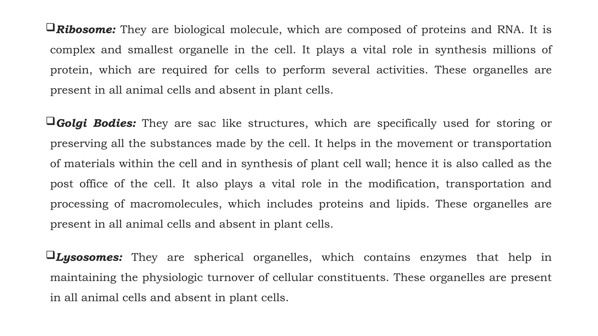 Ribosome: They are biological molecule, which are composed of proteins and RNA. It is
complex and smallest organelle in the cell. It plays a vital role in synthesis millions of
protein, which are required for cells to perform several activities. These organelles are
present in all animal cells and absent in plant cells.
Golgi Bodies: They are sac like structures, which are specifically used for storing or
preserving all the substances made by the cell. It helps in the movement or transportation
of materials within the cell and in synthesis of plant cell wall; hence it is also called as the
post office of the cell. It also plays a vital role in the modification, transportation and
processing of macromolecules, which includes proteins and lipids. These organelles are
present in all animal cells and absent in plant cells.
Lysosomes: They are spherical organelles, which contains enzymes that help in
maintaining the physiologic turnover of cellular constituents. These organelles are present
in all animal cells and absent in plant cells.
 
