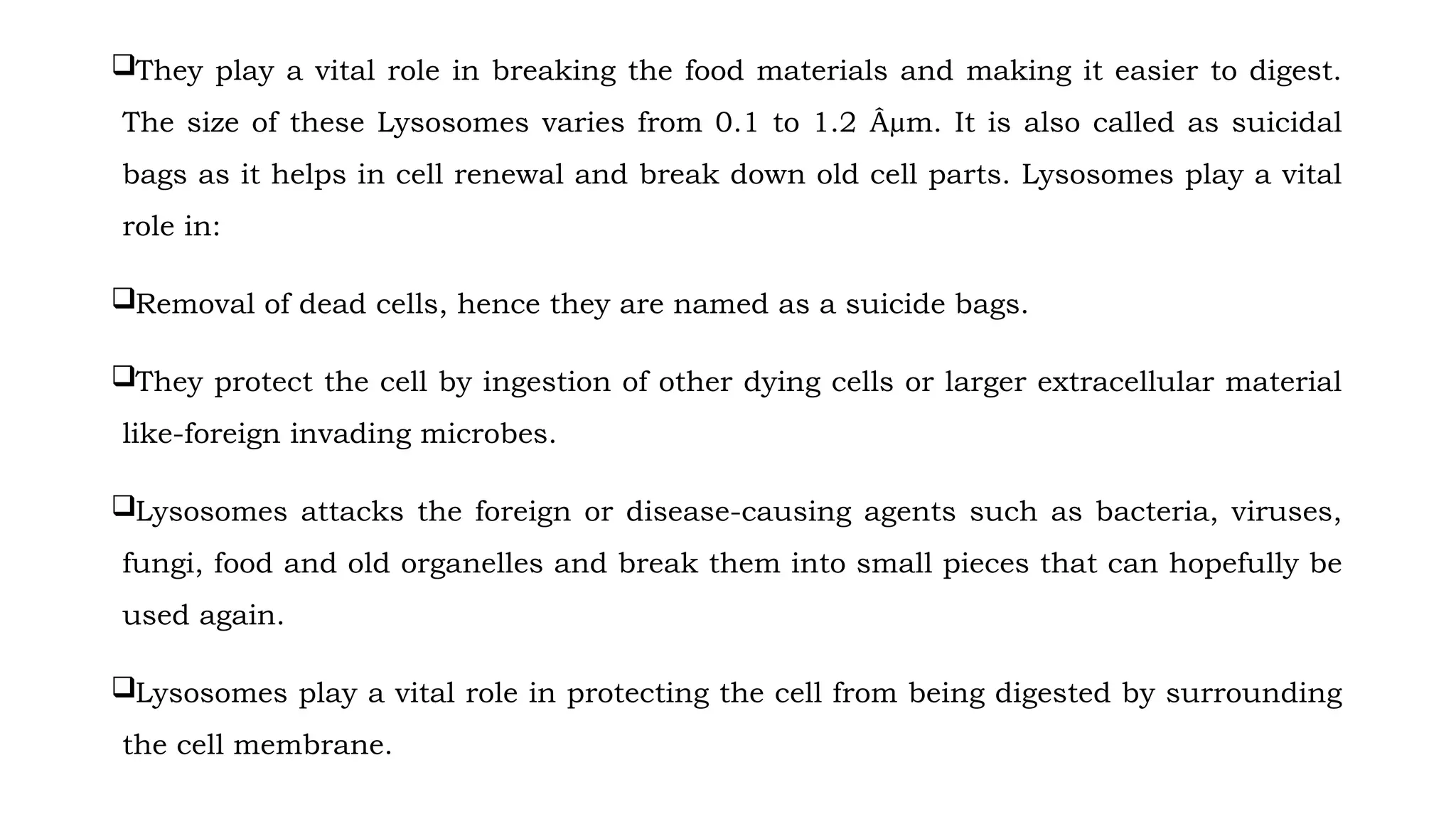 They play a vital role in breaking the food materials and making it easier to digest.
The size of these Lysosomes varies from 0.1 to 1.2 Âµm. It is also called as suicidal
bags as it helps in cell renewal and break down old cell parts. Lysosomes play a vital
role in:
Removal of dead cells, hence they are named as a suicide bags.
They protect the cell by ingestion of other dying cells or larger extracellular material
like-foreign invading microbes.
Lysosomes attacks the foreign or disease-causing agents such as bacteria, viruses,
fungi, food and old organelles and break them into small pieces that can hopefully be
used again.
Lysosomes play a vital role in protecting the cell from being digested by surrounding
the cell membrane.
 