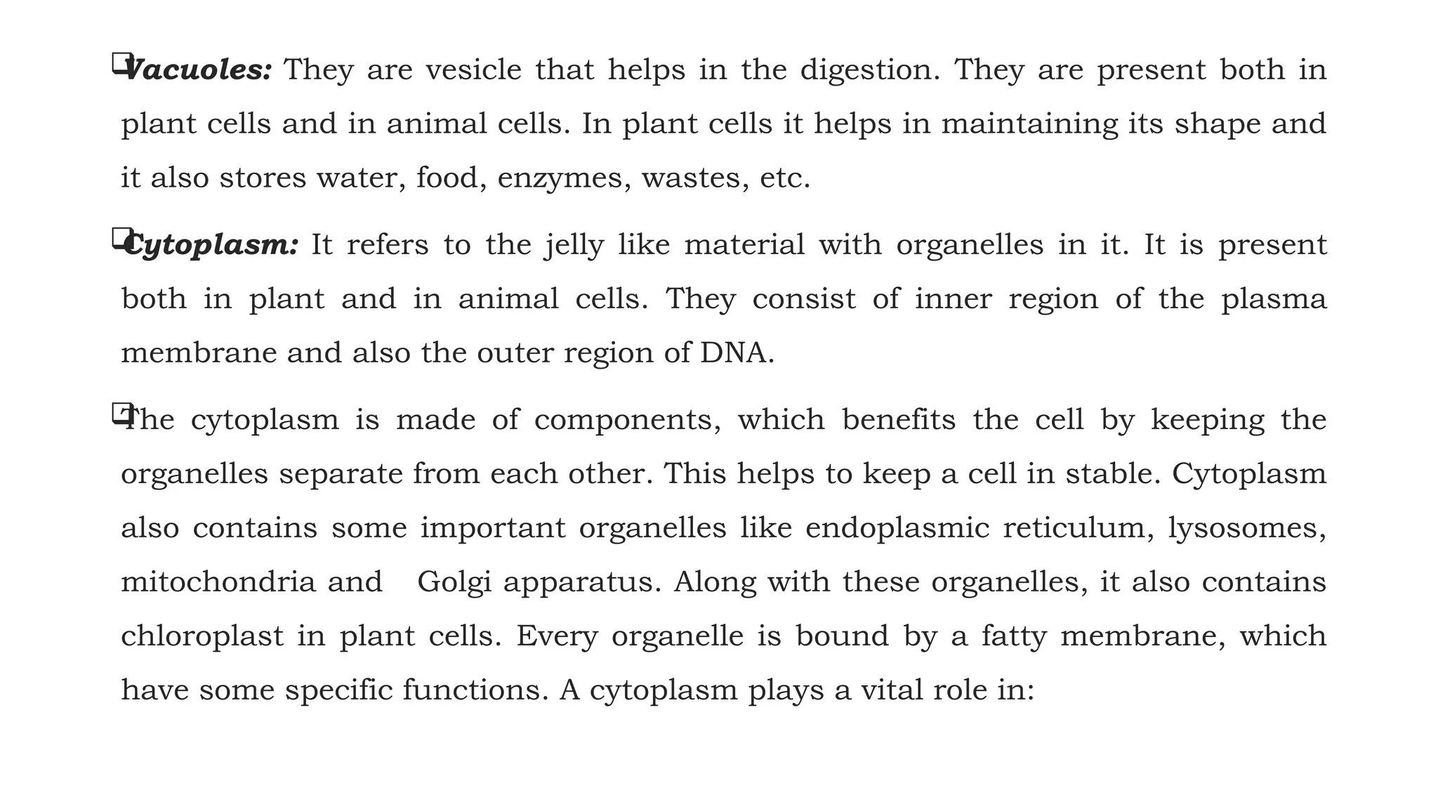 
Vacuoles: They are vesicle that helps in the digestion. They are present both in
plant cells and in animal cells. In plant cells it helps in maintaining its shape and
it also stores water, food, enzymes, wastes, etc.

Cytoplasm: It refers to the jelly like material with organelles in it. It is present
both in plant and in animal cells. They consist of inner region of the plasma
membrane and also the outer region of DNA.

The cytoplasm is made of components, which benefits the cell by keeping the
organelles separate from each other. This helps to keep a cell in stable. Cytoplasm
also contains some important organelles like endoplasmic reticulum, lysosomes,
mitochondria and Golgi apparatus. Along with these organelles, it also contains
chloroplast in plant cells. Every organelle is bound by a fatty membrane, which
have some specific functions. A cytoplasm plays a vital role in:
 