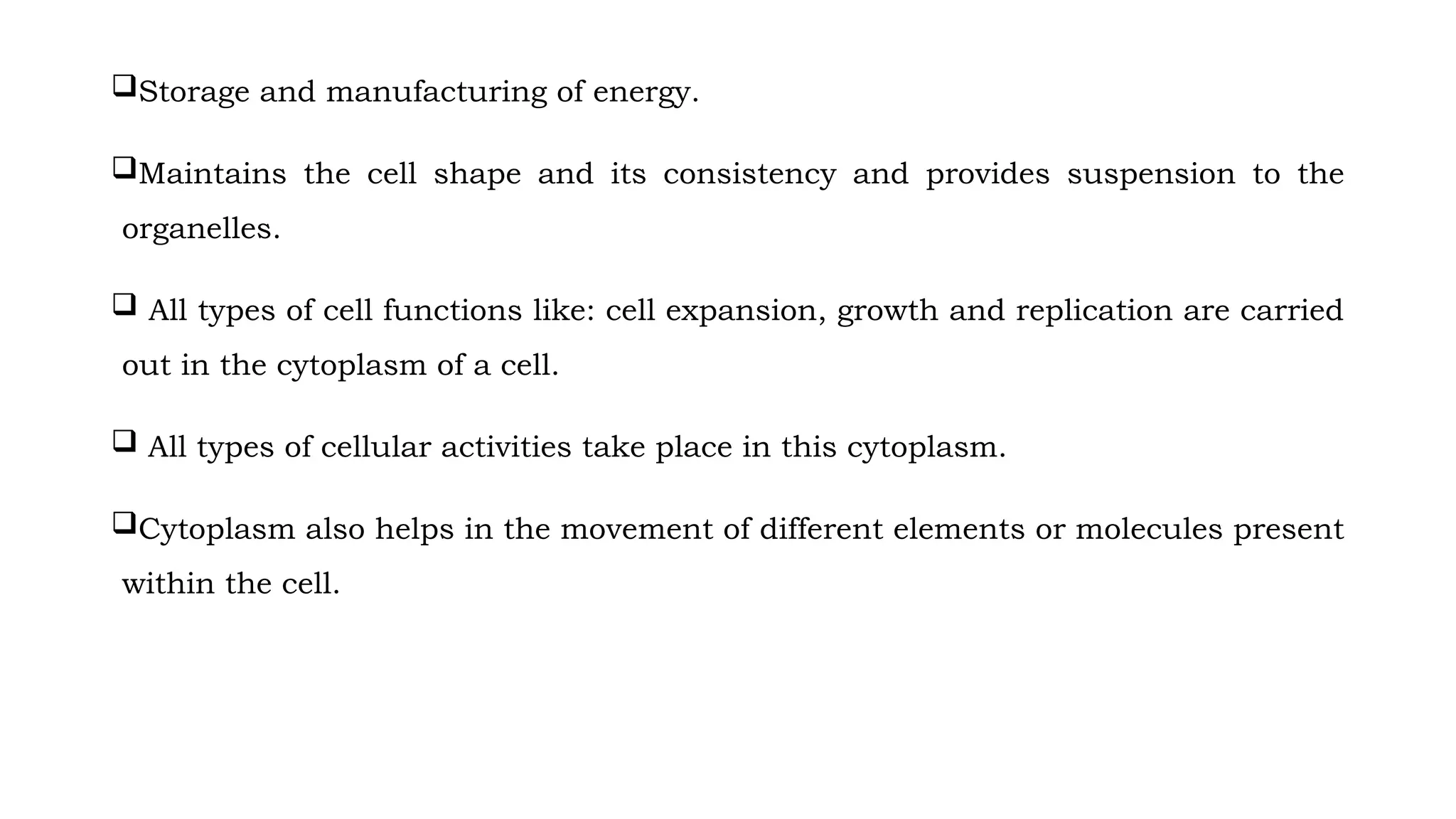 Storage and manufacturing of energy.
Maintains the cell shape and its consistency and provides suspension to the
organelles.
 All types of cell functions like: cell expansion, growth and replication are carried
out in the cytoplasm of a cell.
 All types of cellular activities take place in this cytoplasm.
Cytoplasm also helps in the movement of different elements or molecules present
within the cell.
 
