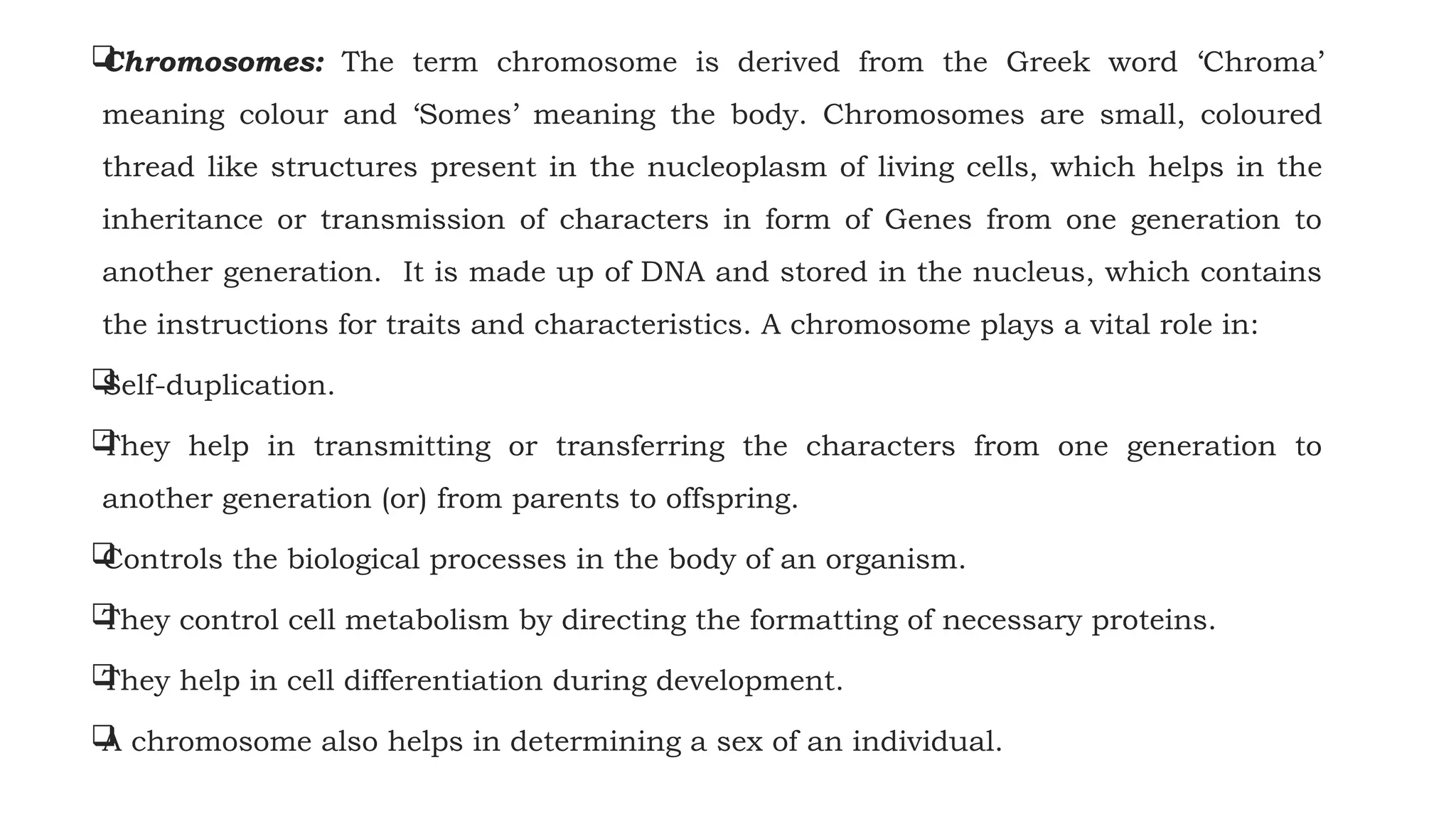 
Chromosomes: The term chromosome is derived from the Greek word ‘Chroma’
meaning colour and ‘Somes’ meaning the body. Chromosomes are small, coloured
thread like structures present in the nucleoplasm of living cells, which helps in the
inheritance or transmission of characters in form of Genes from one generation to
another generation. It is made up of DNA and stored in the nucleus, which contains
the instructions for traits and characteristics. A chromosome plays a vital role in:

Self-duplication.

They help in transmitting or transferring the characters from one generation to
another generation (or) from parents to offspring.

Controls the biological processes in the body of an organism.

They control cell metabolism by directing the formatting of necessary proteins.

They help in cell differentiation during development.

A chromosome also helps in determining a sex of an individual.
 