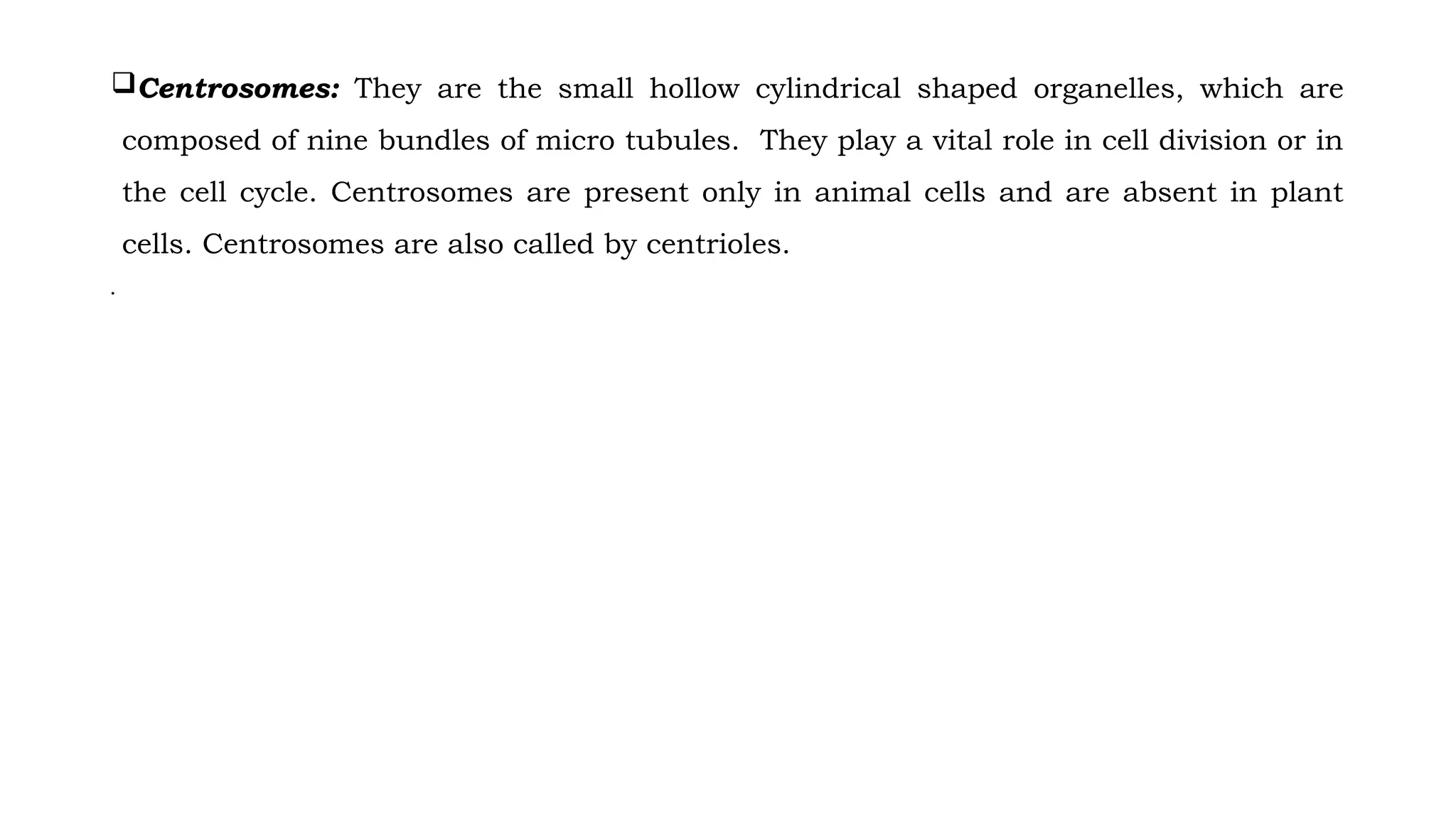 Centrosomes: They are the small hollow cylindrical shaped organelles, which are
composed of nine bundles of micro tubules. They play a vital role in cell division or in
the cell cycle. Centrosomes are present only in animal cells and are absent in plant
cells. Centrosomes are also called by centrioles.
•
 
