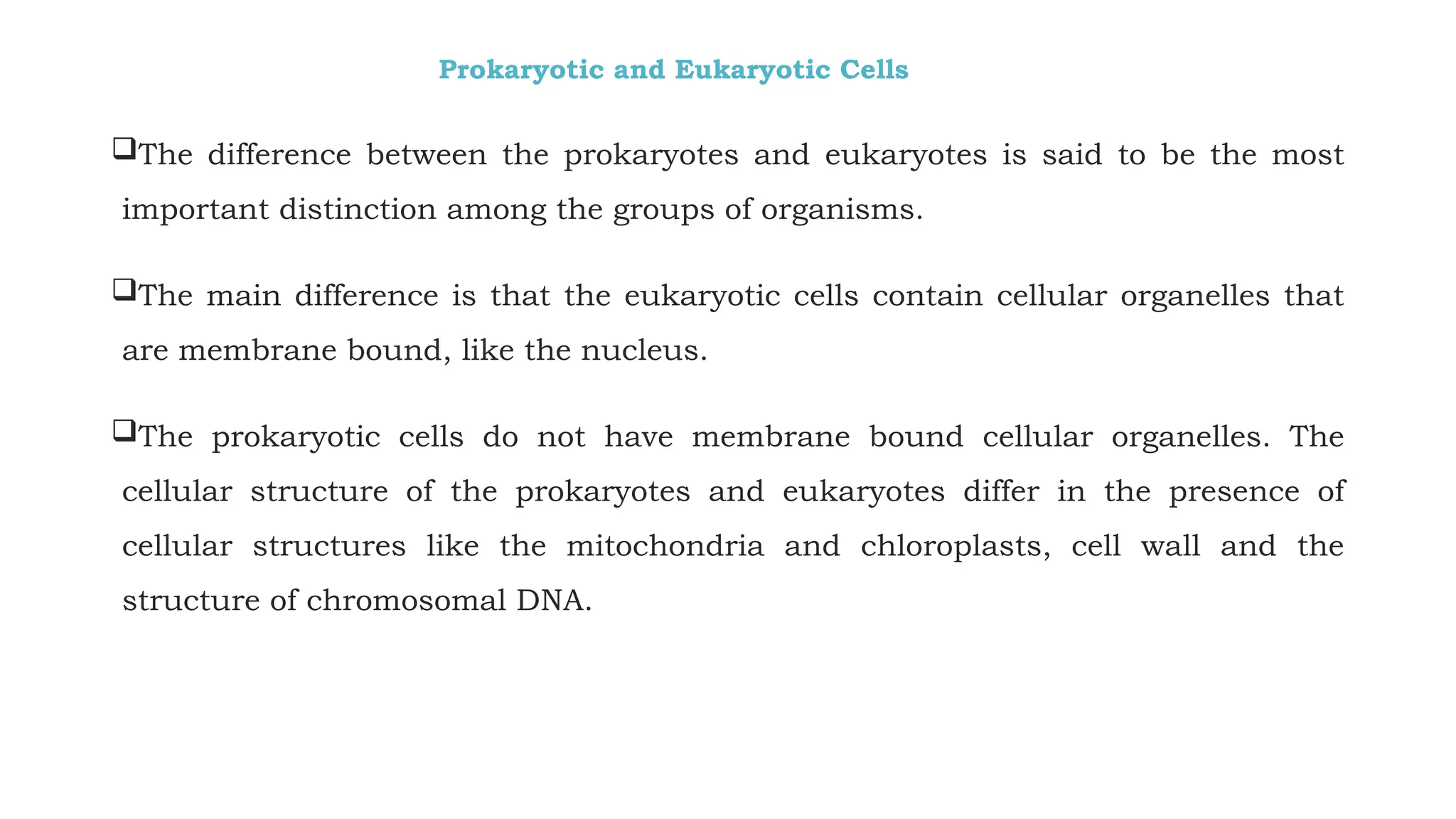 Prokaryotic and Eukaryotic Cells
The difference between the prokaryotes and eukaryotes is said to be the most
important distinction among the groups of organisms.
The main difference is that the eukaryotic cells contain cellular organelles that
are membrane bound, like the nucleus.
The prokaryotic cells do not have membrane bound cellular organelles. The
cellular structure of the prokaryotes and eukaryotes differ in the presence of
cellular structures like the mitochondria and chloroplasts, cell wall and the
structure of chromosomal DNA.
 