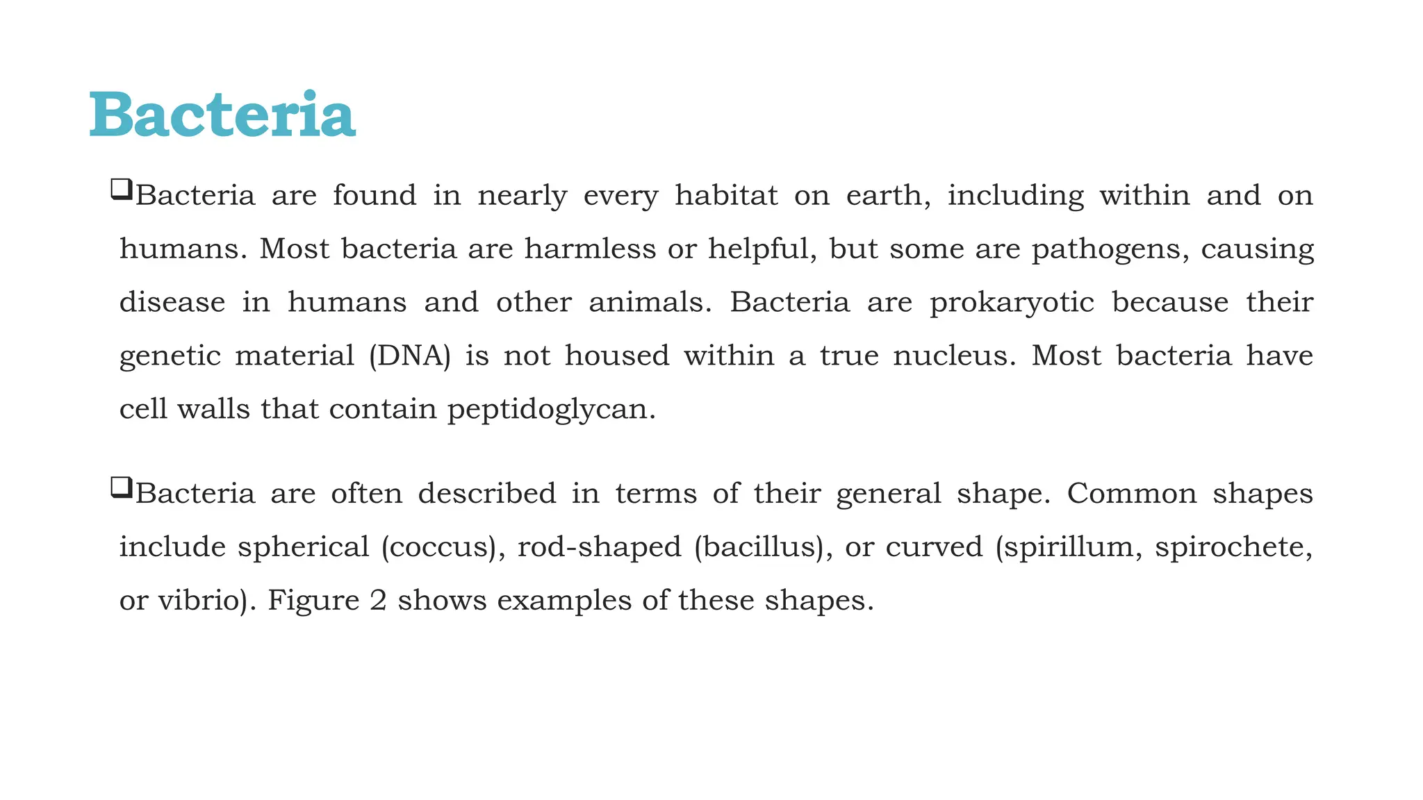 Bacteria
Bacteria are found in nearly every habitat on earth, including within and on
humans. Most bacteria are harmless or helpful, but some are pathogens, causing
disease in humans and other animals. Bacteria are prokaryotic because their
genetic material (DNA) is not housed within a true nucleus. Most bacteria have
cell walls that contain peptidoglycan.
Bacteria are often described in terms of their general shape. Common shapes
include spherical (coccus), rod-shaped (bacillus), or curved (spirillum, spirochete,
or vibrio). Figure 2 shows examples of these shapes.
 