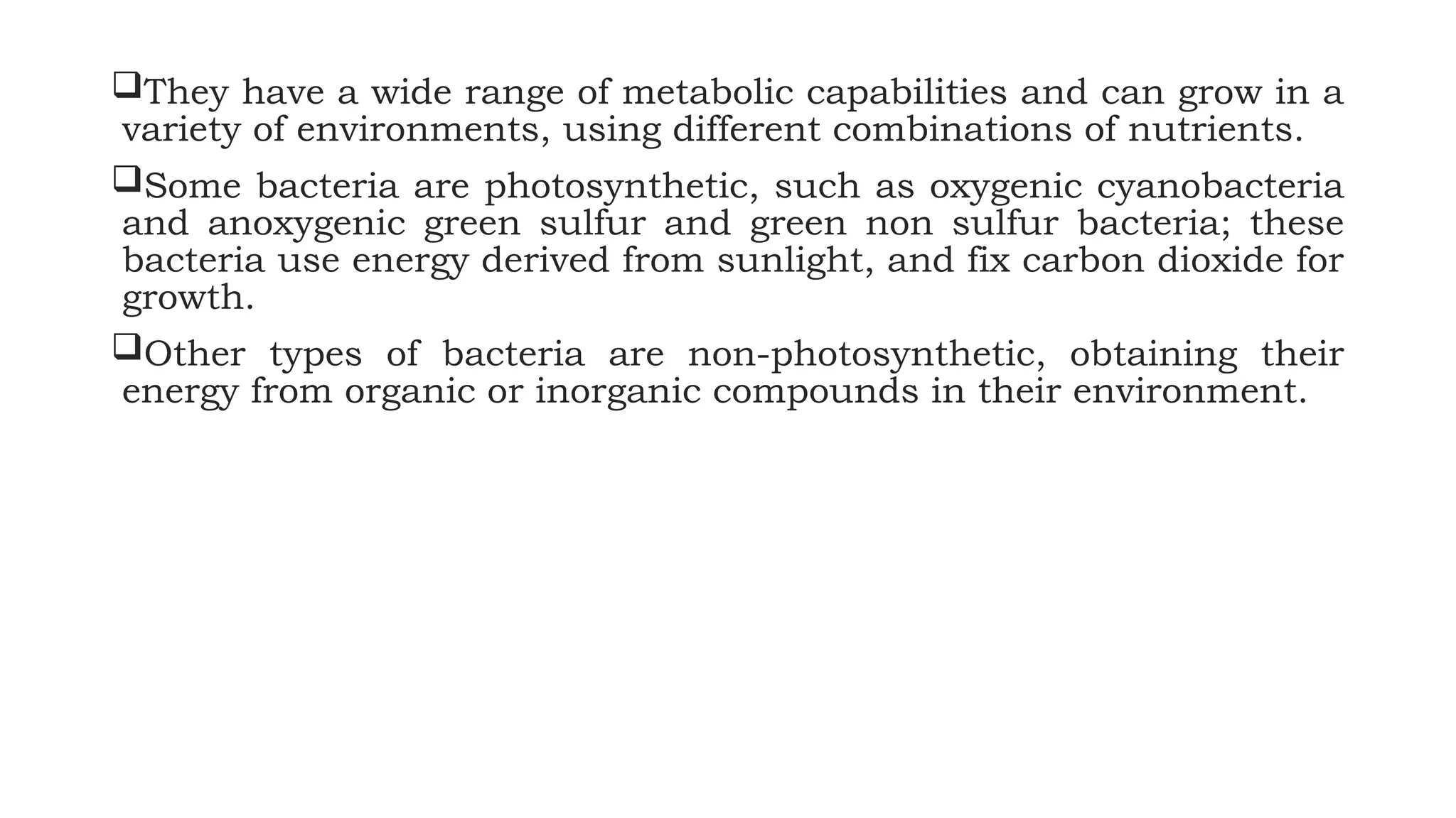 They have a wide range of metabolic capabilities and can grow in a
variety of environments, using different combinations of nutrients.
Some bacteria are photosynthetic, such as oxygenic cyanobacteria
and anoxygenic green sulfur and green non sulfur bacteria; these
bacteria use energy derived from sunlight, and fix carbon dioxide for
growth.
Other types of bacteria are non-photosynthetic, obtaining their
energy from organic or inorganic compounds in their environment.
 