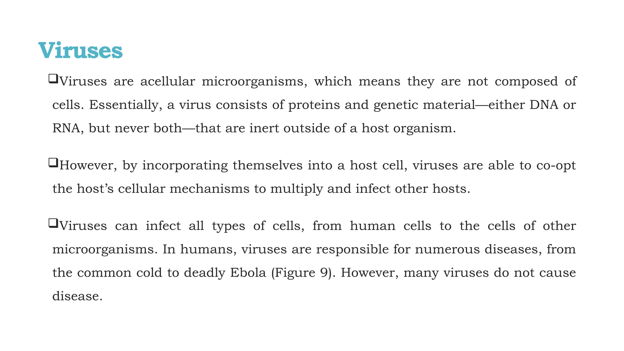 Viruses
Viruses are acellular microorganisms, which means they are not composed of
cells. Essentially, a virus consists of proteins and genetic material—either DNA or
RNA, but never both—that are inert outside of a host organism.
However, by incorporating themselves into a host cell, viruses are able to co-opt
the host’s cellular mechanisms to multiply and infect other hosts.
Viruses can infect all types of cells, from human cells to the cells of other
microorganisms. In humans, viruses are responsible for numerous diseases, from
the common cold to deadly Ebola (Figure 9). However, many viruses do not cause
disease.
 
