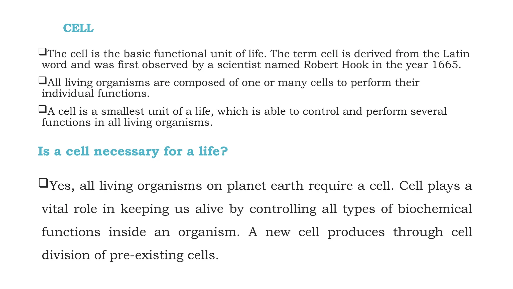 CELL
The cell is the basic functional unit of life. The term cell is derived from the Latin
word and was first observed by a scientist named Robert Hook in the year 1665.
All living organisms are composed of one or many cells to perform their
individual functions.
A cell is a smallest unit of a life, which is able to control and perform several
functions in all living organisms.
Is a cell necessary for a life?
Yes, all living organisms on planet earth require a cell. Cell plays a
vital role in keeping us alive by controlling all types of biochemical
functions inside an organism. A new cell produces through cell
division of pre-existing cells.
 