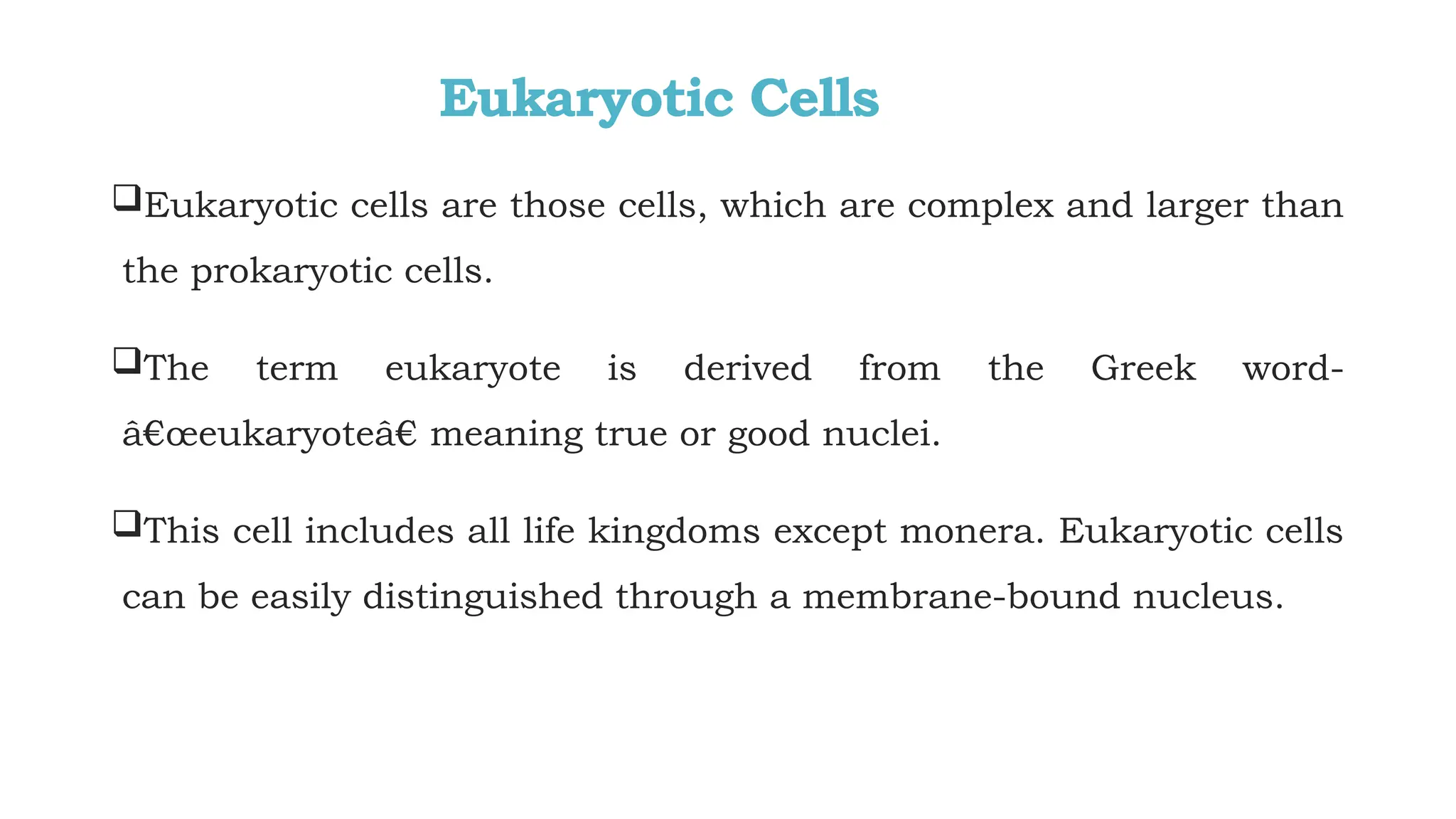 Eukaryotic Cells
Eukaryotic cells are those cells, which are complex and larger than
the prokaryotic cells.
The term eukaryote is derived from the Greek word-
â€œeukaryoteâ€ meaning true or good nuclei.
This cell includes all life kingdoms except monera. Eukaryotic cells
can be easily distinguished through a membrane-bound nucleus.
 