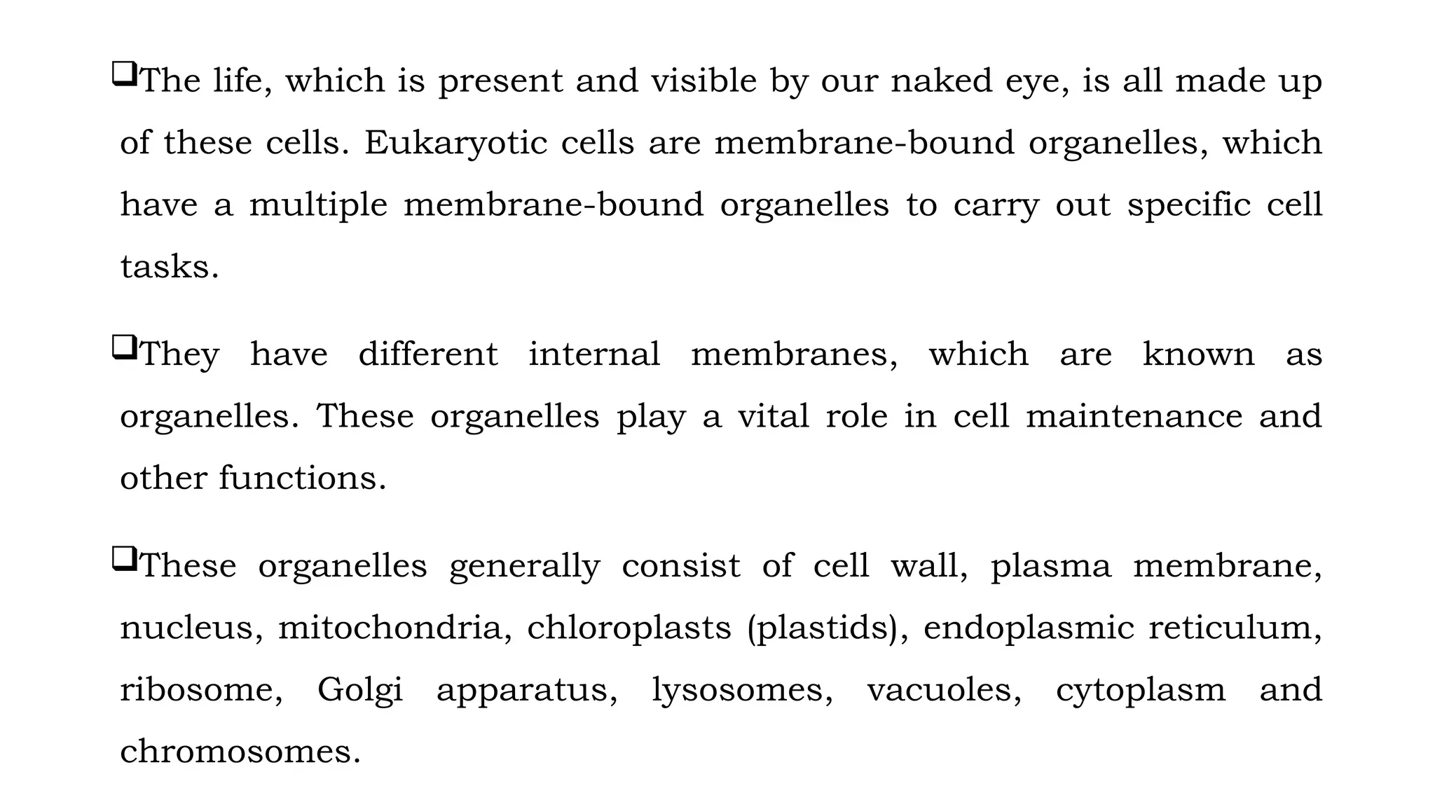 The life, which is present and visible by our naked eye, is all made up
of these cells. Eukaryotic cells are membrane-bound organelles, which
have a multiple membrane-bound organelles to carry out specific cell
tasks.
They have different internal membranes, which are known as
organelles. These organelles play a vital role in cell maintenance and
other functions.
These organelles generally consist of cell wall, plasma membrane,
nucleus, mitochondria, chloroplasts (plastids), endoplasmic reticulum,
ribosome, Golgi apparatus, lysosomes, vacuoles, cytoplasm and
chromosomes.
 
