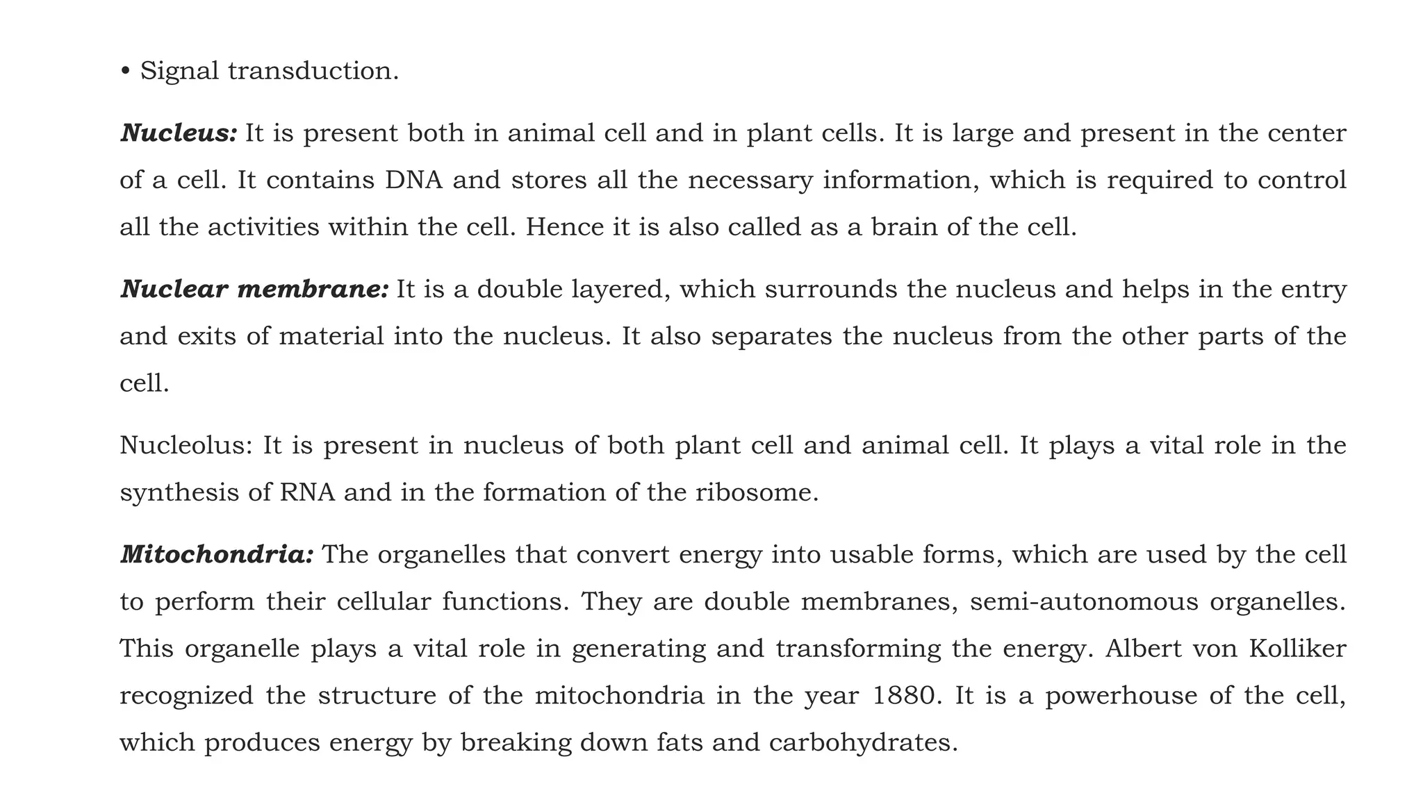 • Signal transduction.
Nucleus: It is present both in animal cell and in plant cells. It is large and present in the center
of a cell. It contains DNA and stores all the necessary information, which is required to control
all the activities within the cell. Hence it is also called as a brain of the cell.
Nuclear membrane: It is a double layered, which surrounds the nucleus and helps in the entry
and exits of material into the nucleus. It also separates the nucleus from the other parts of the
cell.
Nucleolus: It is present in nucleus of both plant cell and animal cell. It plays a vital role in the
synthesis of RNA and in the formation of the ribosome.
Mitochondria: The organelles that convert energy into usable forms, which are used by the cell
to perform their cellular functions. They are double membranes, semi-autonomous organelles.
This organelle plays a vital role in generating and transforming the energy. Albert von Kolliker
recognized the structure of the mitochondria in the year 1880. It is a powerhouse of the cell,
which produces energy by breaking down fats and carbohydrates.
 