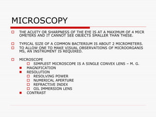 MICROSCOPY
 THE ACUITY OR SHARPNESS OF THE EYE IS AT A MAXIMUM OF 4 MICR
OMETERS AND IT CANNOT SEE OBJECTS SMALLER THAN THESE.
 TYPICAL SIZE OF A COMMON BACTERIUM IS ABOUT 2 MICROMETERS.
 TO ALLOW ONE TO MAKE VISUAL OBSERVATIONS OF MICROORGANIS
MS, AN INSTRUMENT IS REQUIRED.
 MICROSCOPE
 SIMPLEST MICROSCOPE IS A SINGLE CONVEX LENS – M. G.
 MAGNIFICATION
 RESOLUTION
 RESOLVING POWER
 NUMERICAL APERTURE
 REFRACTIVE INDEX
 OIL IMMERSION LENS
 CONTRAST
 