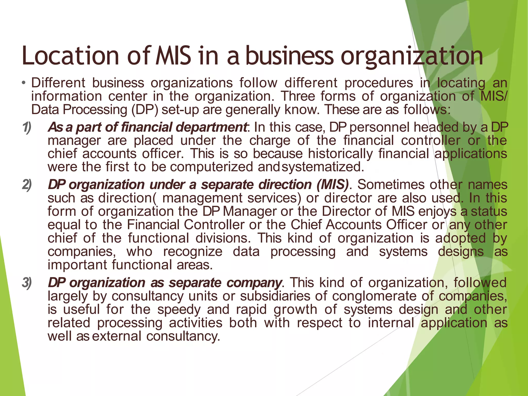 Location ofMIS in a business organization
• Different business organizations follow different procedures in locating an
information center in the organization. Three forms of organization of MIS/
Data Processing (DP) set-up are generally know. These are as follows:
1) Asa part of financial department: In this case, DP personnel headed by a DP
manager are placed under the charge of the financial controller or the
chief accounts officer. This is so because historically financial applications
were the first to be computerized andsystematized.
2) DP organization under a separate direction (MIS). Sometimes other names
such as direction( management services) or director are also used. In this
form of organization the DP Manager or the Director of MIS enjoys a status
equal to the Financial Controller or the Chief Accounts Officer or any other
chief of the functional divisions. This kind of organization is adopted by
companies, who recognize data processing and systems designs as
important functional areas.
3) DP organization as separate company. This kind of organization, followed
largely by consultancy units or subsidiaries of conglomerate of companies,
is useful for the speedy and rapid growth of systems design and other
related processing activities both with respect to internal application as
well asexternal consultancy.
 