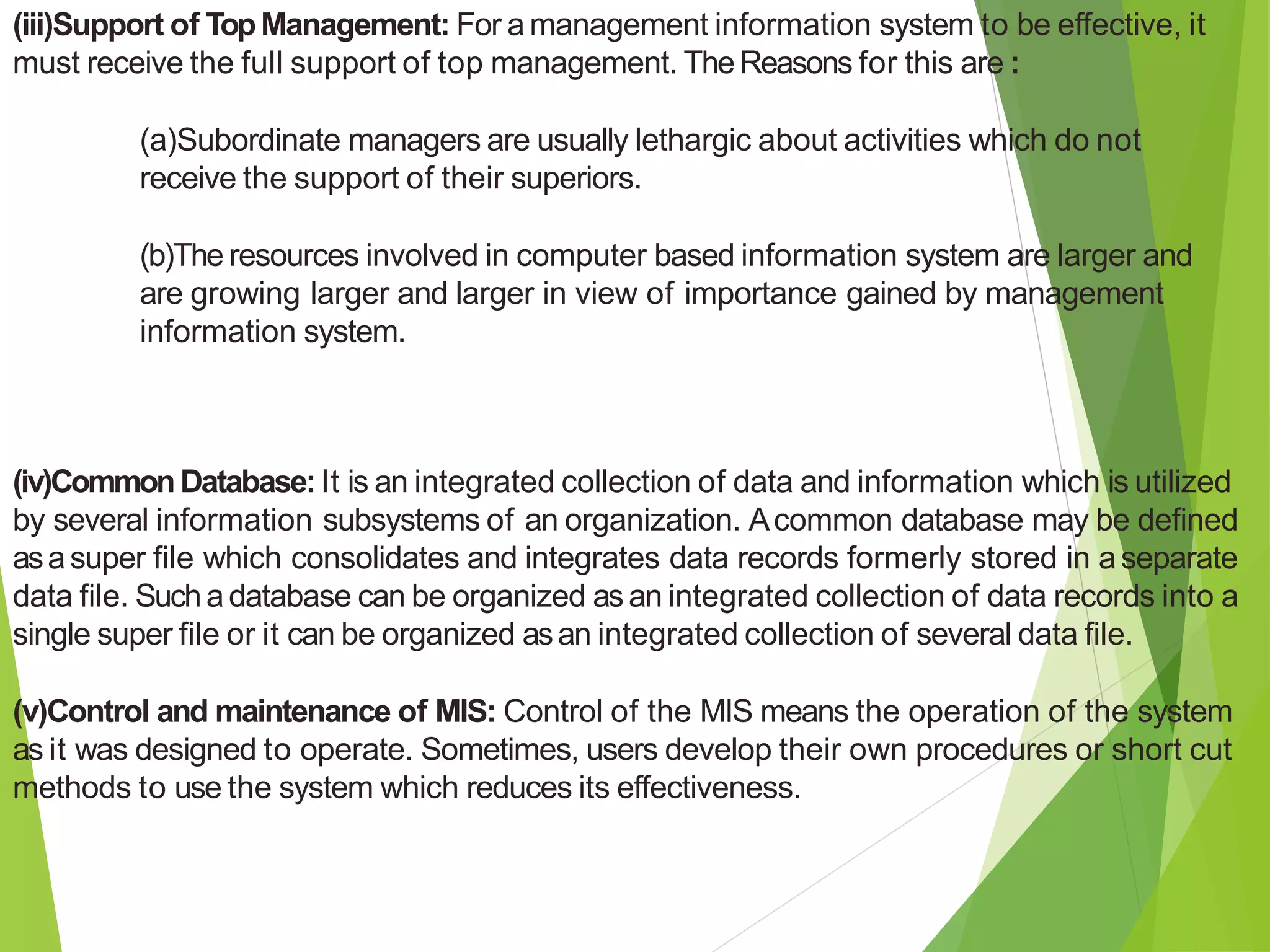 (iii)Support of TopManagement: For a management information system to be effective, it
must receive the full support of top management. TheReasons for this are :
(a)Subordinate managers are usually lethargic about activities which do not
receive the support of their superiors.
(b)The resources involved in computer based information system are larger and
are growing larger and larger in view of importance gained by management
information system.
(iv)CommonDatabase:It is an integrated collection of data and information which is utilized
by several information subsystems of an organization. Acommon database may be defined
asasuper file which consolidates and integrates data records formerly stored in aseparate
data file. Sucha database can be organized asan integrated collection of data records into a
single super file or it can be organized asan integrated collection of several data file.
(v)Control and maintenance of MIS: Control of the MIS means the operation of the system
as it was designed to operate. Sometimes, users develop their own procedures or short cut
methods to use the system which reduces its effectiveness.
 