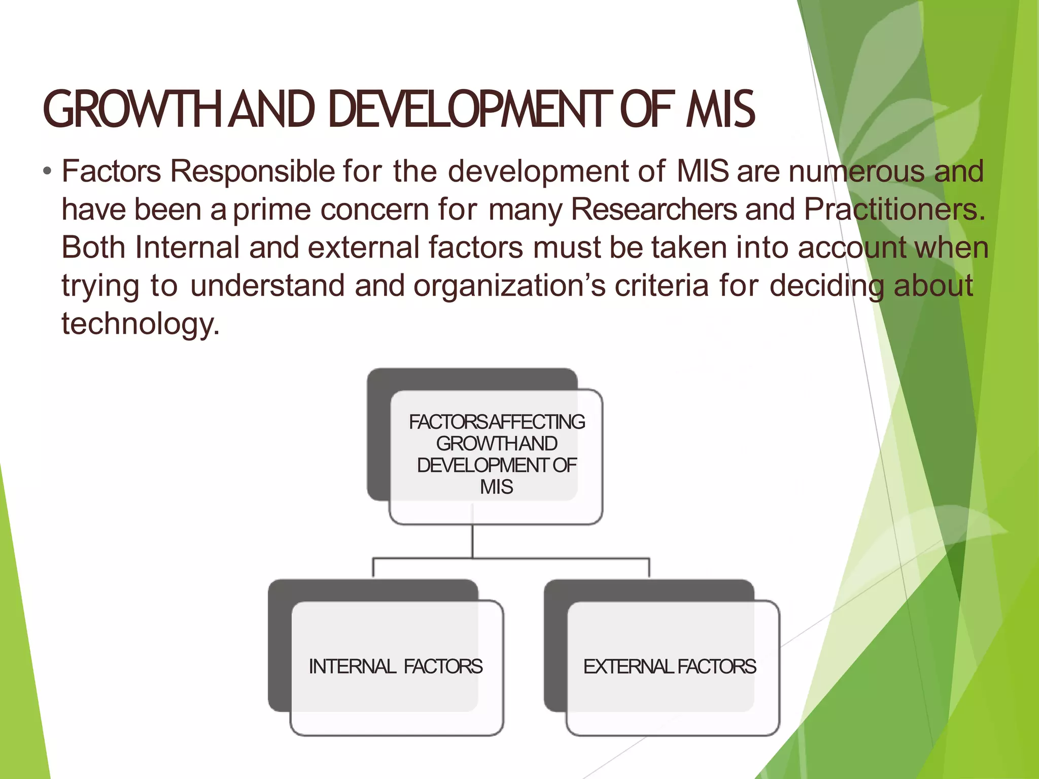 GROWTHAND DEVELOPMENTOF MIS
• Factors Responsible for the development of MIS are numerous and
have been aprime concern for many Researchers and Practitioners.
Both Internal and external factors must be taken into account when
trying to understand and organization’s criteria for deciding about
technology.
FACTORSAFFECTING
GROWTHAND
DEVELOPMENTOF
MIS
INTERNAL FACTORS EXTERNALFACTORS
 