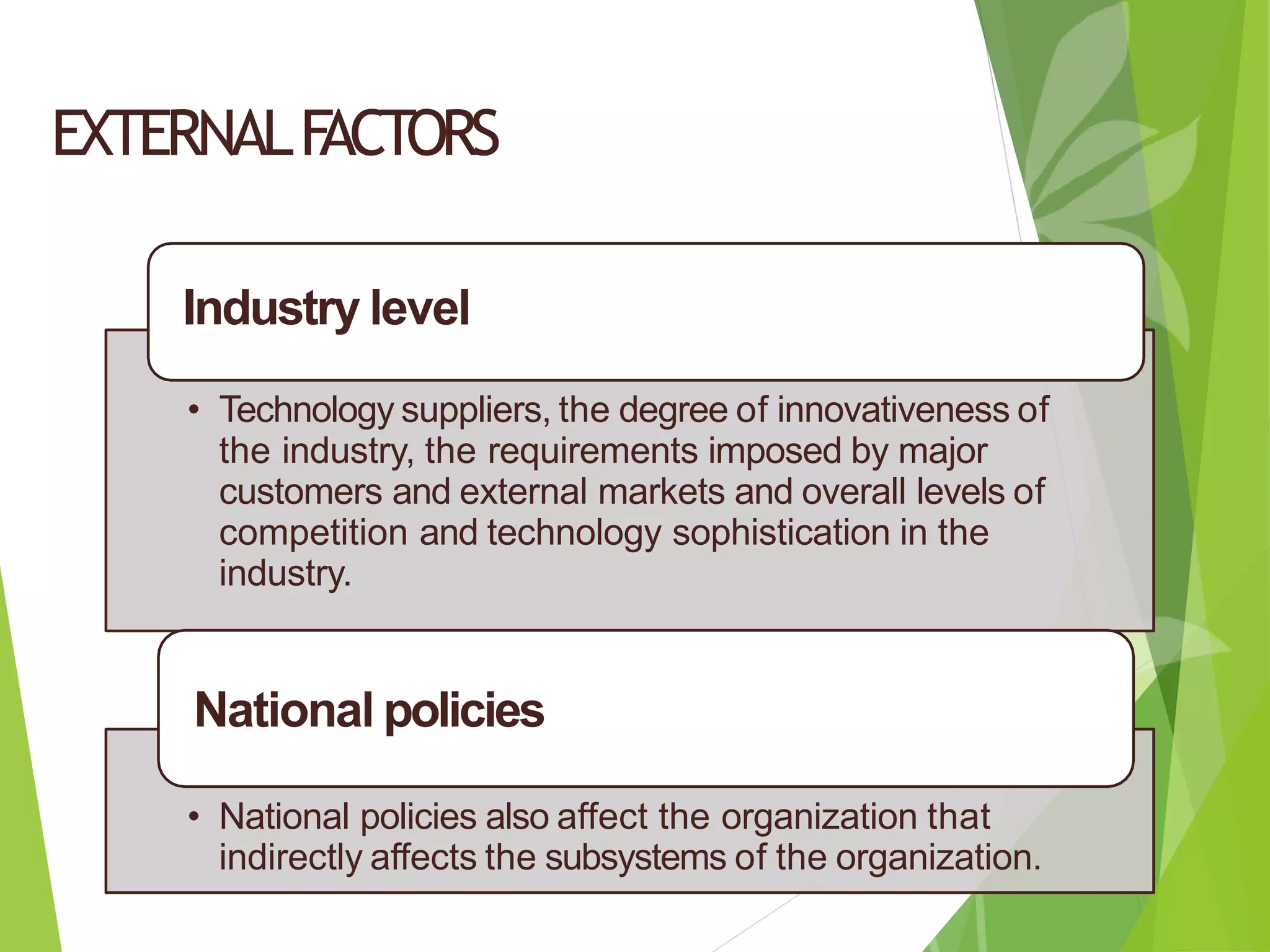 EXTERNALF
ACTORS
Industry level
• Technology suppliers, the degree of innovativeness of
the industry, the requirements imposed by major
customers and external markets and overall levels of
competition and technology sophistication in the
industry.
National policies
• National policies also affect the organization that
indirectly affects the subsystems of the organization.
 