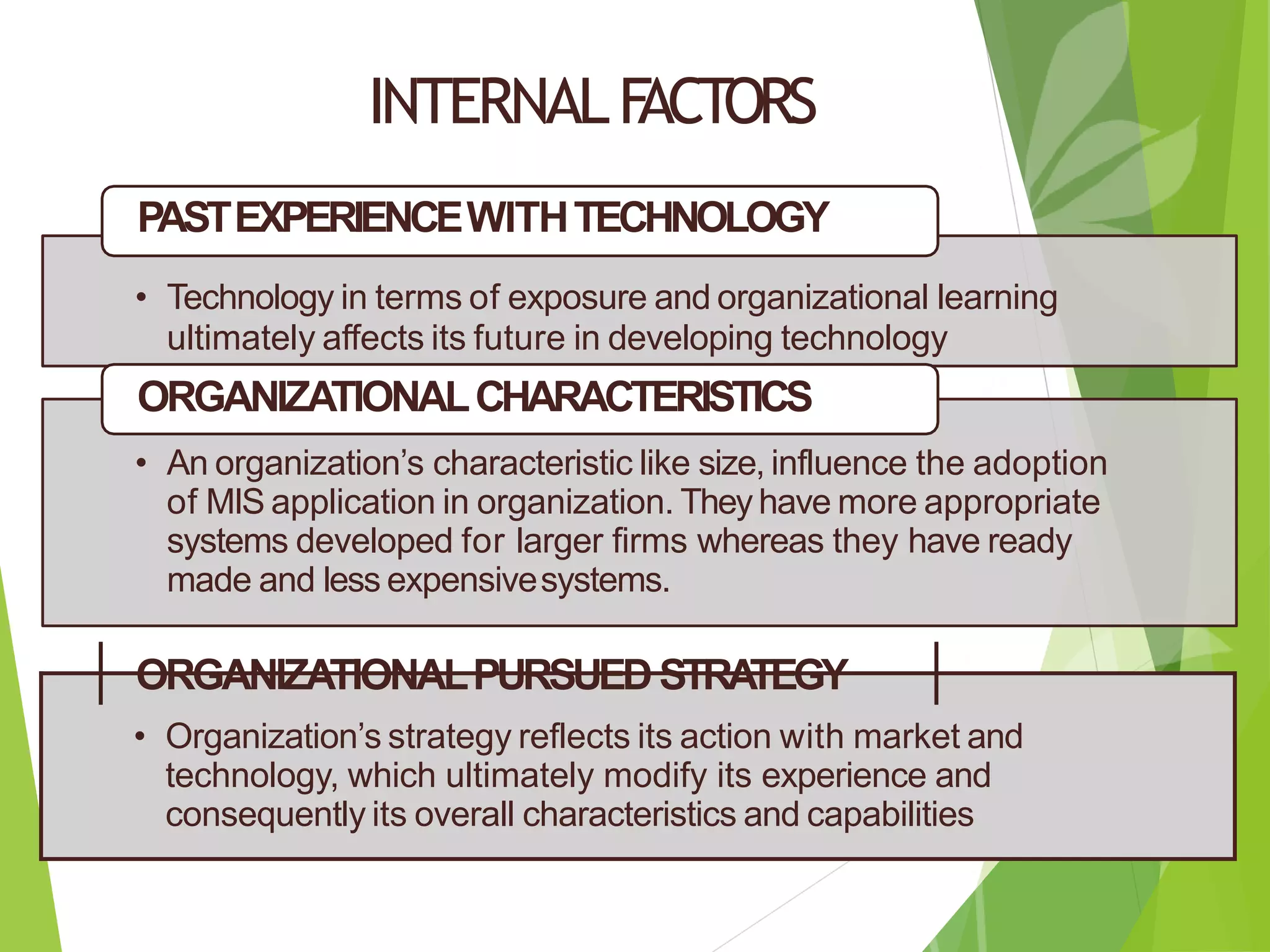 INTERNALF
ACTORS
PASTEXPERIENCEWITHTECHNOLOGY
• Technology in terms of exposure and organizational learning
ultimately affects its future in developing technology
ORGANIZATIONALCHARACTERISTICS
• An organization’s characteristic like size, influence the adoption
of MIS application in organization. They have more appropriate
systems developed for larger firms whereas they have ready
made and less expensivesystems.
ORGANIZATIONALPURSUEDSTRA
TEGY
• Organization’s strategy reflects its action with market and
technology, which ultimately modify its experience and
consequently its overall characteristics and capabilities
 