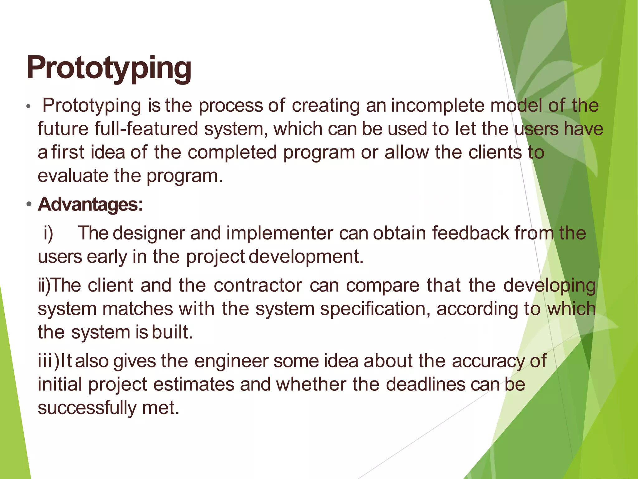 Prototyping
• Prototyping is the process of creating an incomplete model of the
future full-featured system, which can be used to let the users have
afirst idea of the completed program or allow the clients to
evaluate the program.
• Advantages:
i) The designer and implementer can obtain feedback from the
users early in the project development.
ii)The client and the contractor can compare that the developing
system matches with the system specification, according to which
the system is built.
iii)Italso gives the engineer some idea about the accuracy of
initial project estimates and whether the deadlines can be
successfully met.
 