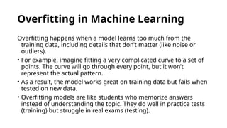 Overfitting in Machine Learning
Overfitting happens when a model learns too much from the
training data, including details that don’t matter (like noise or
outliers).
• For example, imagine fitting a very complicated curve to a set of
points. The curve will go through every point, but it won’t
represent the actual pattern.
• As a result, the model works great on training data but fails when
tested on new data.
• Overfitting models are like students who memorize answers
instead of understanding the topic. They do well in practice tests
(training) but struggle in real exams (testing).
 