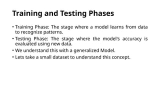 Training and Testing Phases
• Training Phase: The stage where a model learns from data
to recognize patterns.
• Testing Phase: The stage where the model's accuracy is
evaluated using new data.
• We understand this with a generalized Model.
• Lets take a small dataset to understand this concept.
 