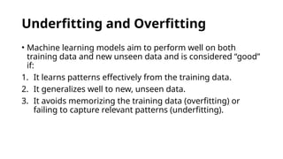 Underfitting and Overfitting
• Machine learning models aim to perform well on both
training data and new unseen data and is considered “good”
if:
1. It learns patterns effectively from the training data.
2. It generalizes well to new, unseen data.
3. It avoids memorizing the training data (overfitting) or
failing to capture relevant patterns (underfitting).
 