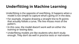 Underfitting in Machine Learning
Underfitting is the opposite of overfitting. It happens when a
model is too simple to capture what’s going on in the data.
• For example, imagine drawing a straight line to fit points
that actually follow a curve. The line misses most of the
pattern.
• In this case, the model doesn’t work well on either the
training or testing data.
• Underfitting models are like students who don’t study
enough. They don’t do well in practice tests or real exams
 