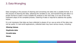 3. Data Wrangling
Data wrangling is the process of cleaning and converting raw data into a useable format. It is
the process of cleaning the data, selecting the variable to use, and transforming the data in a
proper format to make it more suitable for analysis in the next step. It is one of the most
important steps of the complete process. Cleaning of data is required to address the quality
issues.
It is not necessary that data we have collected is always of our use as some of the data may
not be useful. In real-world applications, collected data may have various issues, including:
•Missing Values
•Duplicate data
•Invalid data
•Noise
 