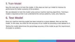 5. Train Model
Now the next step is to train the model, in this step we train our model to improve its
performance for better outcome of the problem.
We use datasets to train the model using various machine learning algorithms. Training a
model is required so that it can understand the various patterns, rules, and, features.
6. Test Model
Once our machine learning model has been trained on a given dataset, then we test the
model. In this step, we check for the accuracy of our model by providing a test dataset to it.
Testing the model determines the percentage accuracy of the model as per the requirement
of project or problem.
 