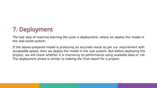 7. Deployment
The last step of machine learning life cycle is deployment, where we deploy the model in
the real-world system.
If the above-prepared model is producing an accurate result as per our requirement with
acceptable speed, then we deploy the model in the real system. But before deploying the
project, we will check whether it is improving its performance using available data or not.
The deployment phase is similar to making the final report for a project.
 