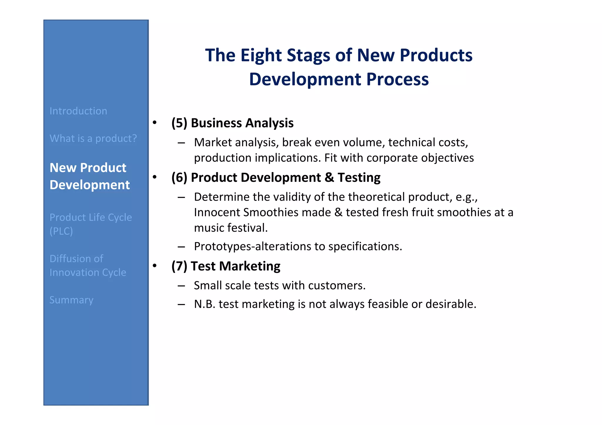 The Eight Stags of New Products
                                   Development Process
Introduction
                     • (5) Business Analysis
What is a product?       – Market analysis, break even volume, technical costs,
                           production implications. Fit with corporate objectives
New Product
                     • (6) Product Development & Testing
Development
                         – Determine the validity of the theoretical product, e.g.,
Product Life Cycle         Innocent Smoothies made & tested fresh fruit smoothies at a
(PLC)                      music festival.
                         – Prototypes-alterations to specifications.
Diffusion of
Innovation Cycle     • (7) Test Marketing
                         – Small scale tests with customers.
Summary                  – N.B. test marketing is not always feasible or desirable.
 