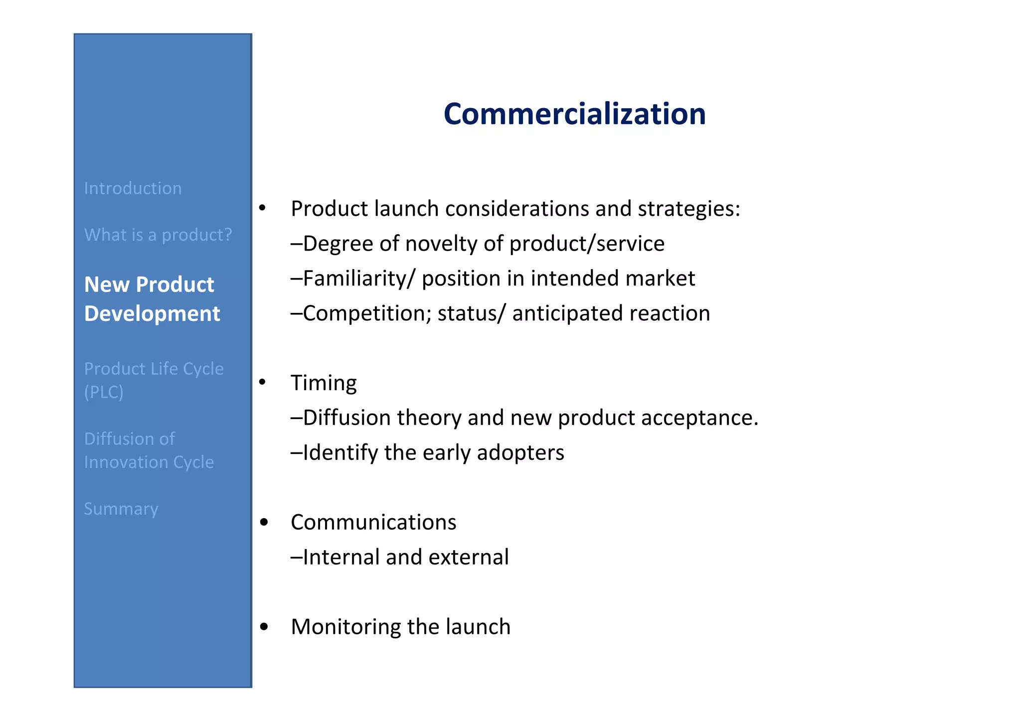 Commercialization

Introduction
                     • Product launch considerations and strategies:
What is a product?
                       –Degree of novelty of product/service
New Product            –Familiarity/ position in intended market
Development            –Competition; status/ anticipated reaction

Product Life Cycle
(PLC)                • Timing
                       –Diffusion theory and new product acceptance.
Diffusion of
Innovation Cycle       –Identify the early adopters

Summary
                     • Communications
                       –Internal and external

                     • Monitoring the launch
 