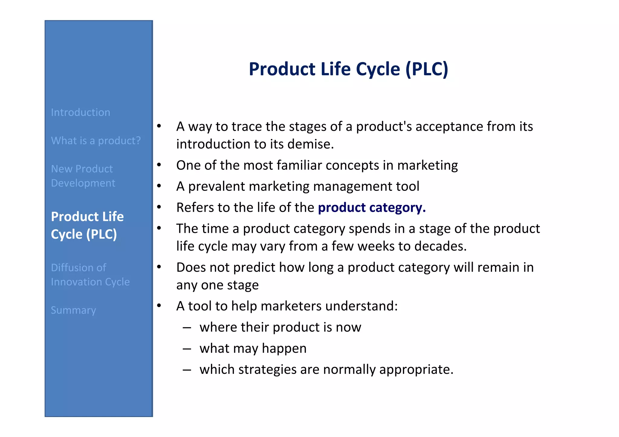 Product Life Cycle (PLC)
Introduction
                     • A way to trace the stages of a product's acceptance from its
What is a product?     introduction to its demise.
New Product          • One of the most familiar concepts in marketing
Development          • A prevalent marketing management tool
                     • Refers to the life of the product category.
Product Life
Cycle (PLC)          • The time a product category spends in a stage of the product
                       life cycle may vary from a few weeks to decades.
Diffusion of         • Does not predict how long a product category will remain in
Innovation Cycle       any one stage
Summary              • A tool to help marketers understand:
                         – where their product is now
                         – what may happen
                         – which strategies are normally appropriate.
 