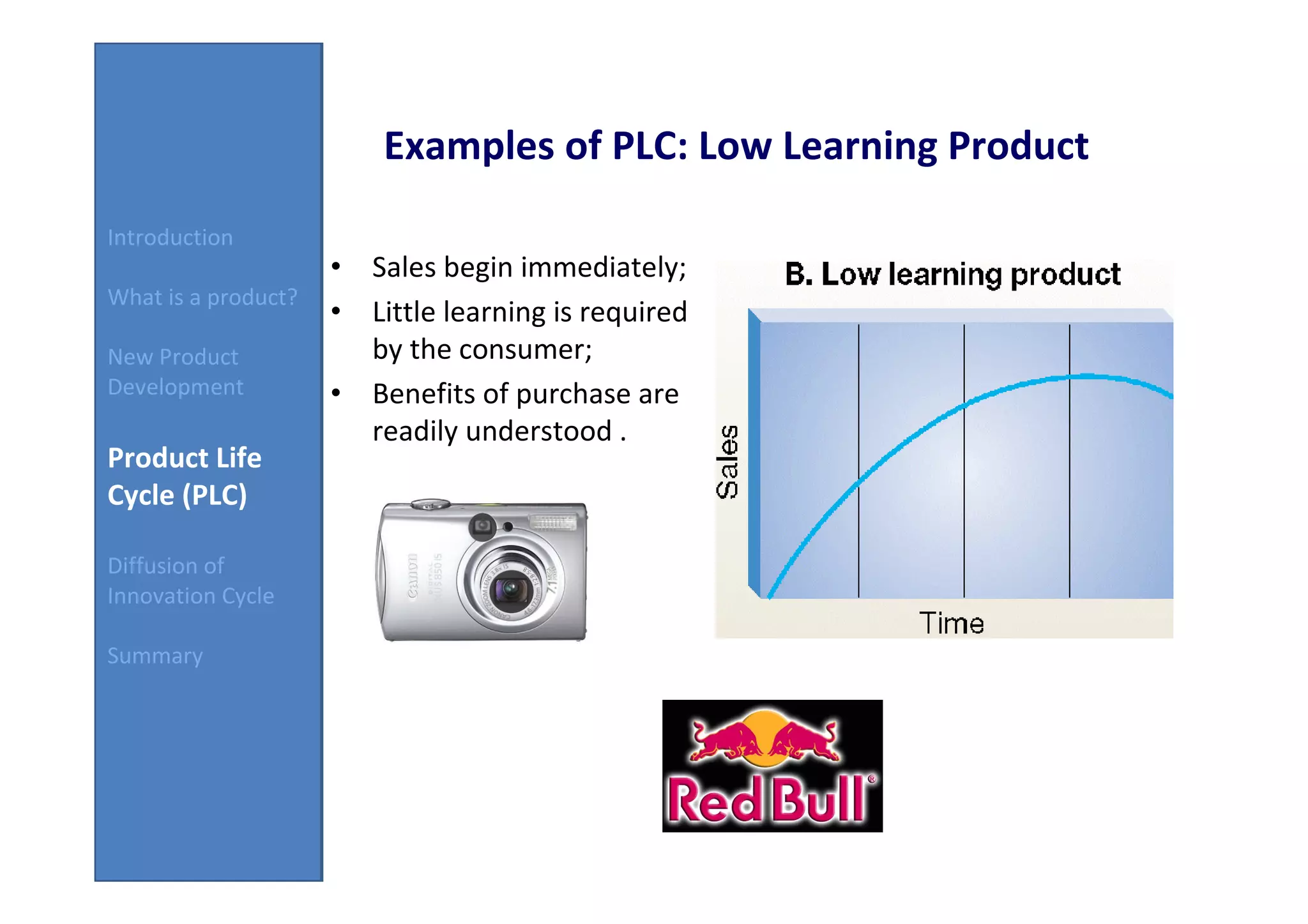 Examples of PLC: Low Learning Product
Introduction
                     • Sales begin immediately;
What is a product?
                     • Little learning is required
New Product            by the consumer;
Development          • Benefits of purchase are
                       readily understood .
Product Life
Cycle (PLC)

Diffusion of
Innovation Cycle

Summary
 