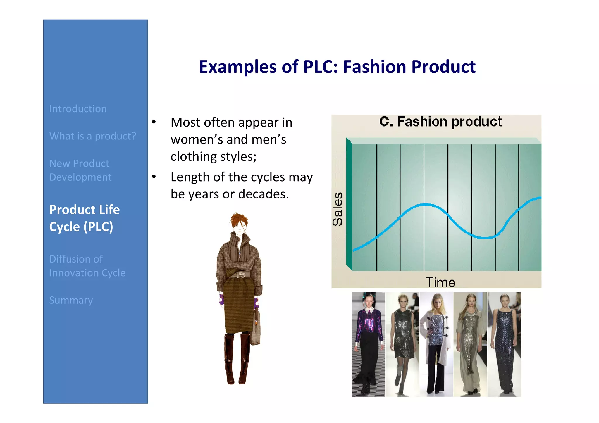 Examples of PLC: Fashion Product
Introduction
                     • Most often appear in
What is a product?     women’s and men’s
New Product
                       clothing styles;
Development          • Length of the cycles may
                       be years or decades.
Product Life
Cycle (PLC)

Diffusion of
Innovation Cycle

Summary
 