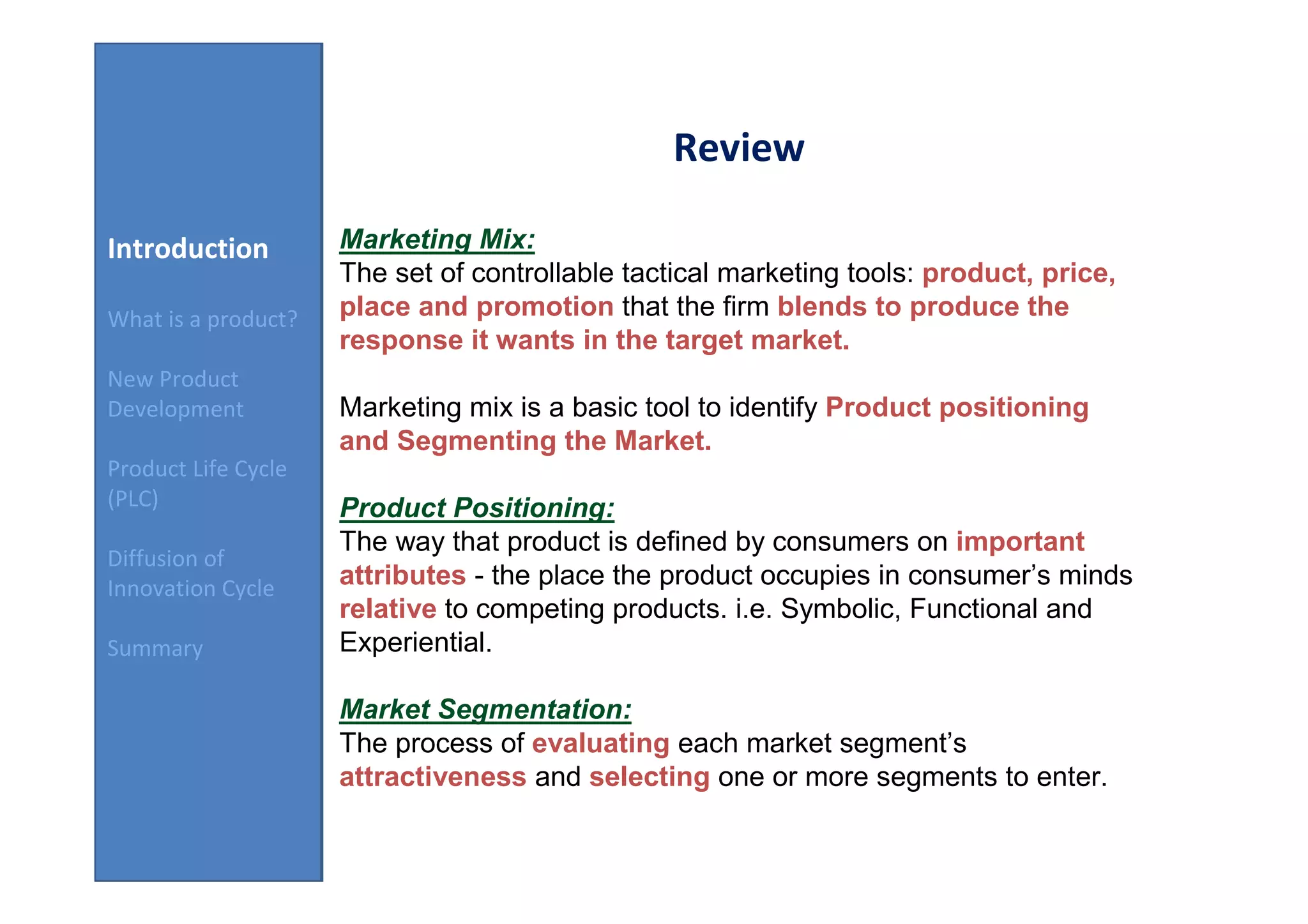 Review

Introduction         Marketing Mix:
                     The set of controllable tactical marketing tools: product, price,
What is a product?   place and promotion that the firm blends to produce the
                     response it wants in the target market.
New Product
Development          Marketing mix is a basic tool to identify Product positioning
                     and Segmenting the Market.
Product Life Cycle
(PLC)                Product Positioning:
                     The way that product is defined by consumers on important
Diffusion of
Innovation Cycle     attributes - the place the product occupies in consumer’s minds
                     relative to competing products. i.e. Symbolic, Functional and
Summary              Experiential.

                     Market Segmentation:
                     The process of evaluating each market segment’s
                     attractiveness and selecting one or more segments to enter.
 