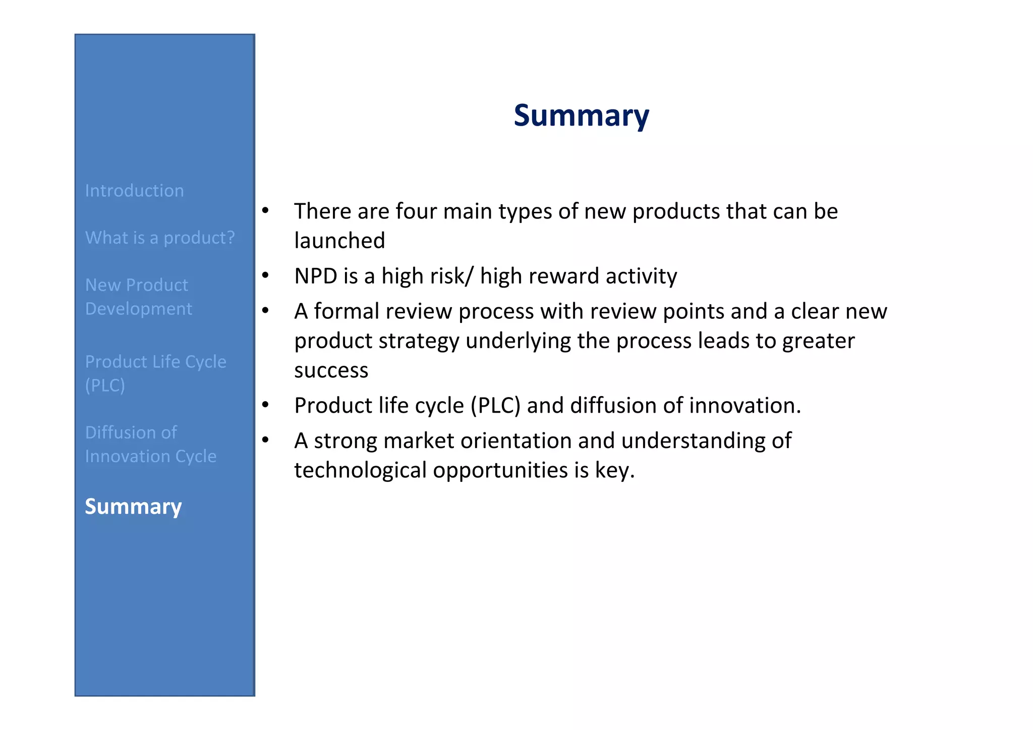 Summary

Introduction
                     • There are four main types of new products that can be
What is a product?     launched
New Product          • NPD is a high risk/ high reward activity
Development          • A formal review process with review points and a clear new
                       product strategy underlying the process leads to greater
Product Life Cycle
                       success
(PLC)
                     • Product life cycle (PLC) and diffusion of innovation.
Diffusion of         • A strong market orientation and understanding of
Innovation Cycle
                       technological opportunities is key.
Summary
 
