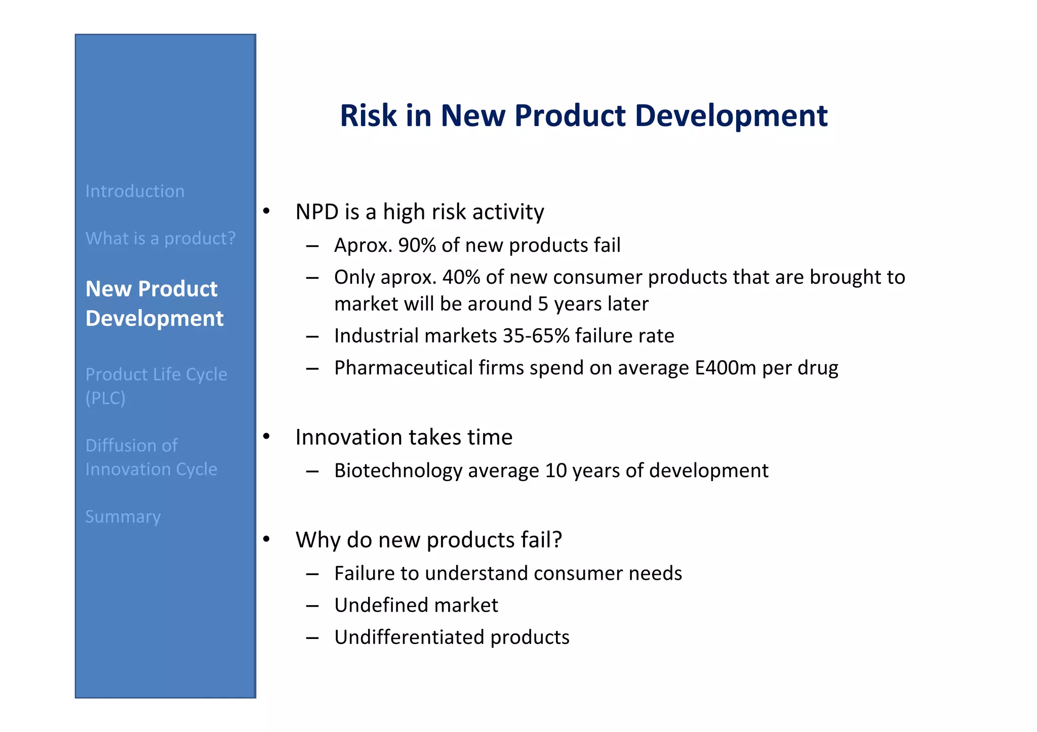Risk in New Product Development

Introduction
                     • NPD is a high risk activity
What is a product?       – Aprox. 90% of new products fail
                         – Only aprox. 40% of new consumer products that are brought to
New Product
                           market will be around 5 years later
Development
                         – Industrial markets 35-65% failure rate
Product Life Cycle       – Pharmaceutical firms spend on average E400m per drug
(PLC)

Diffusion of         • Innovation takes time
Innovation Cycle         – Biotechnology average 10 years of development

Summary
                     • Why do new products fail?
                         – Failure to understand consumer needs
                         – Undefined market
                         – Undifferentiated products
 