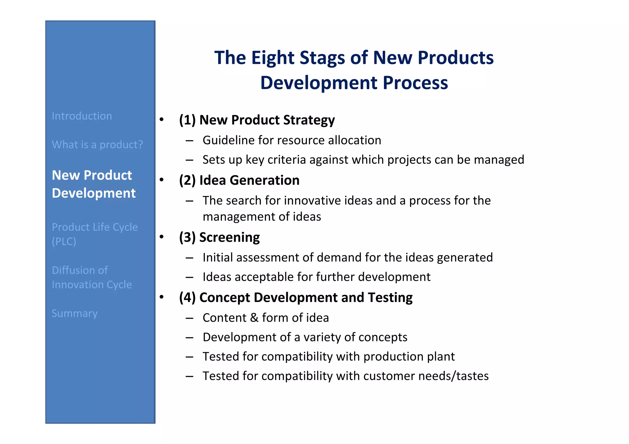 The Eight Stags of New Products
                                    Development Process
Introduction         • (1) New Product Strategy
What is a product?       – Guideline for resource allocation
                         – Sets up key criteria against which projects can be managed
New Product          • (2) Idea Generation
Development              – The search for innovative ideas and a process for the
                           management of ideas
Product Life Cycle
(PLC)                • (3) Screening
                         – Initial assessment of demand for the ideas generated
Diffusion of
                         – Ideas acceptable for further development
Innovation Cycle
                     • (4) Concept Development and Testing
Summary                  –   Content & form of idea
                         –   Development of a variety of concepts
                         –   Tested for compatibility with production plant
                         –   Tested for compatibility with customer needs/tastes
 