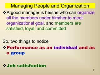 1
Managing People and Organization
A good manager is he/she who can organize
all the members under him/her to meet
organizational goal, and members are
satisfied, loyal, and committed
So, two things to notice
Performance as an individual and as
a group
Job satisfaction
 