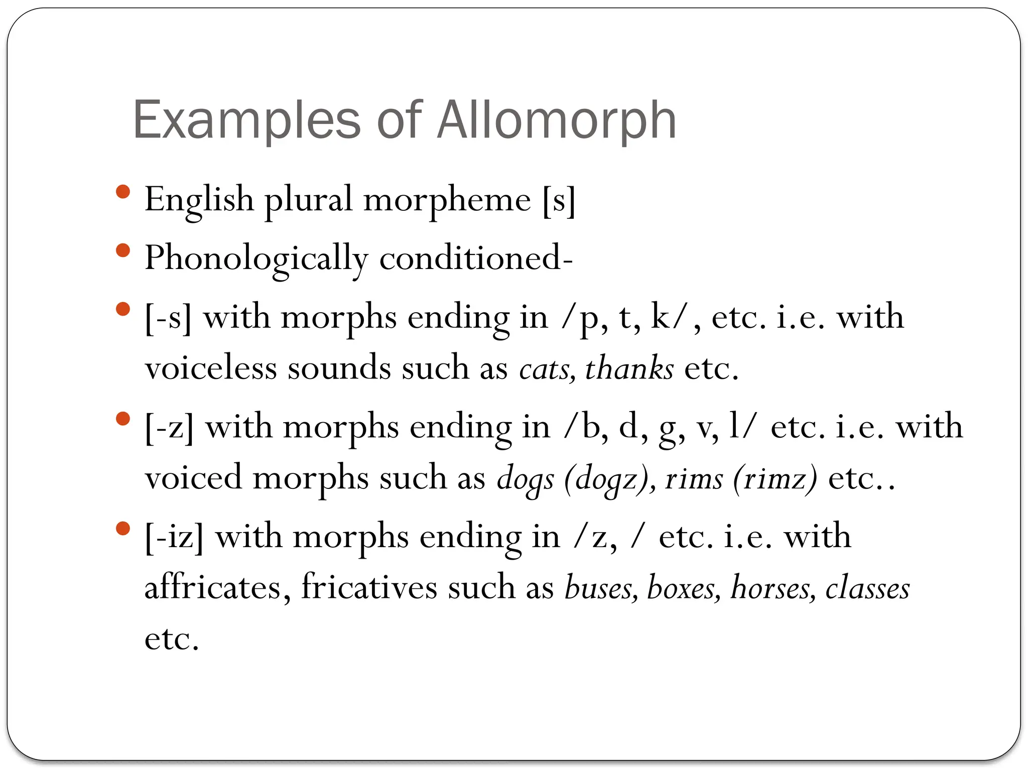 Examples of Allomorph
 English plural morpheme [s]
 Phonologically conditioned-
 [-s] with morphs ending in /p, t, k/, etc. i.e. with
voiceless sounds such as cats,thanks etc.
 [-z] with morphs ending in /b, d, g, v, l/ etc. i.e. with
voiced morphs such as dogs (dogz),rims (rimz) etc..
 [-iz] with morphs ending in /z, / etc. i.e. with
affricates, fricatives such as buses,boxes,horses,classes
etc.
 