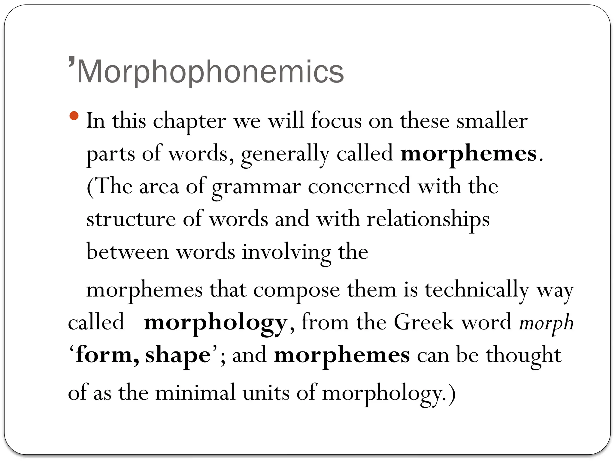 Morphophonemics
’
 In this chapter we will focus on these smaller
parts of words, generally called morphemes.
(The area of grammar concerned with the
structure of words and with relationships
between words involving the
morphemes that compose them is technically way
called morphology, from the Greek word morph
‘form, shape’; and morphemes can be thought
of as the minimal units of morphology.)
 