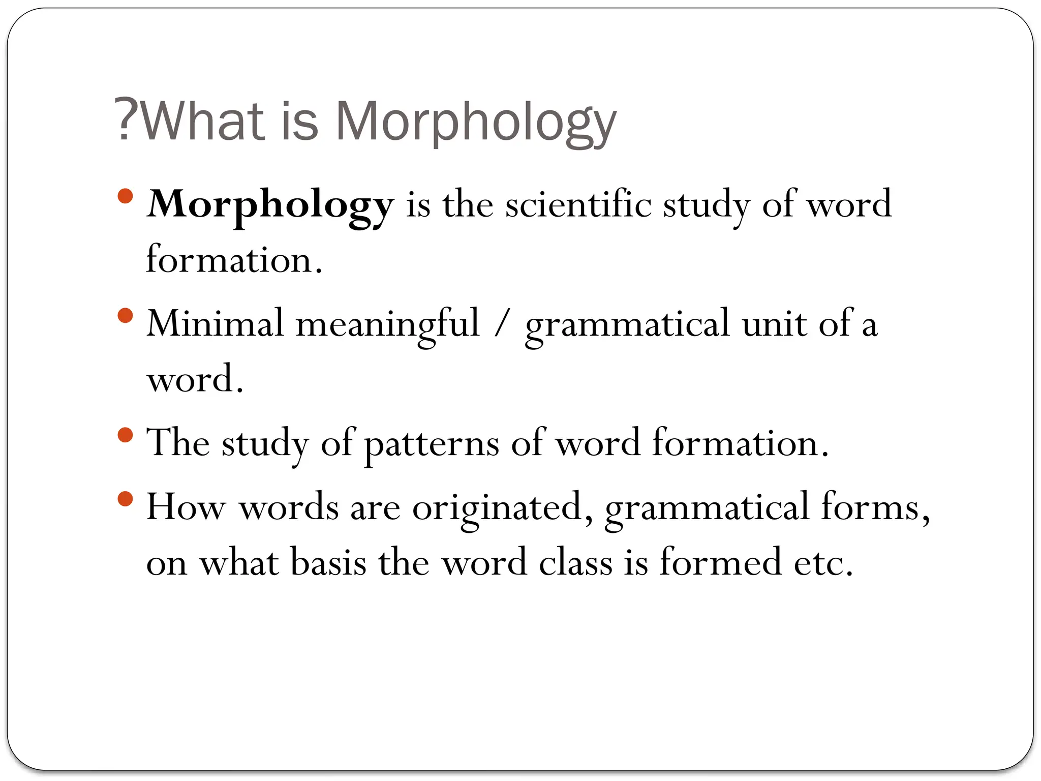 What is Morphology
?
 Morphology is the scientific study of word
formation.
 Minimal meaningful / grammatical unit of a
word.
 The study of patterns of word formation.
 How words are originated, grammatical forms,
on what basis the word class is formed etc.
 