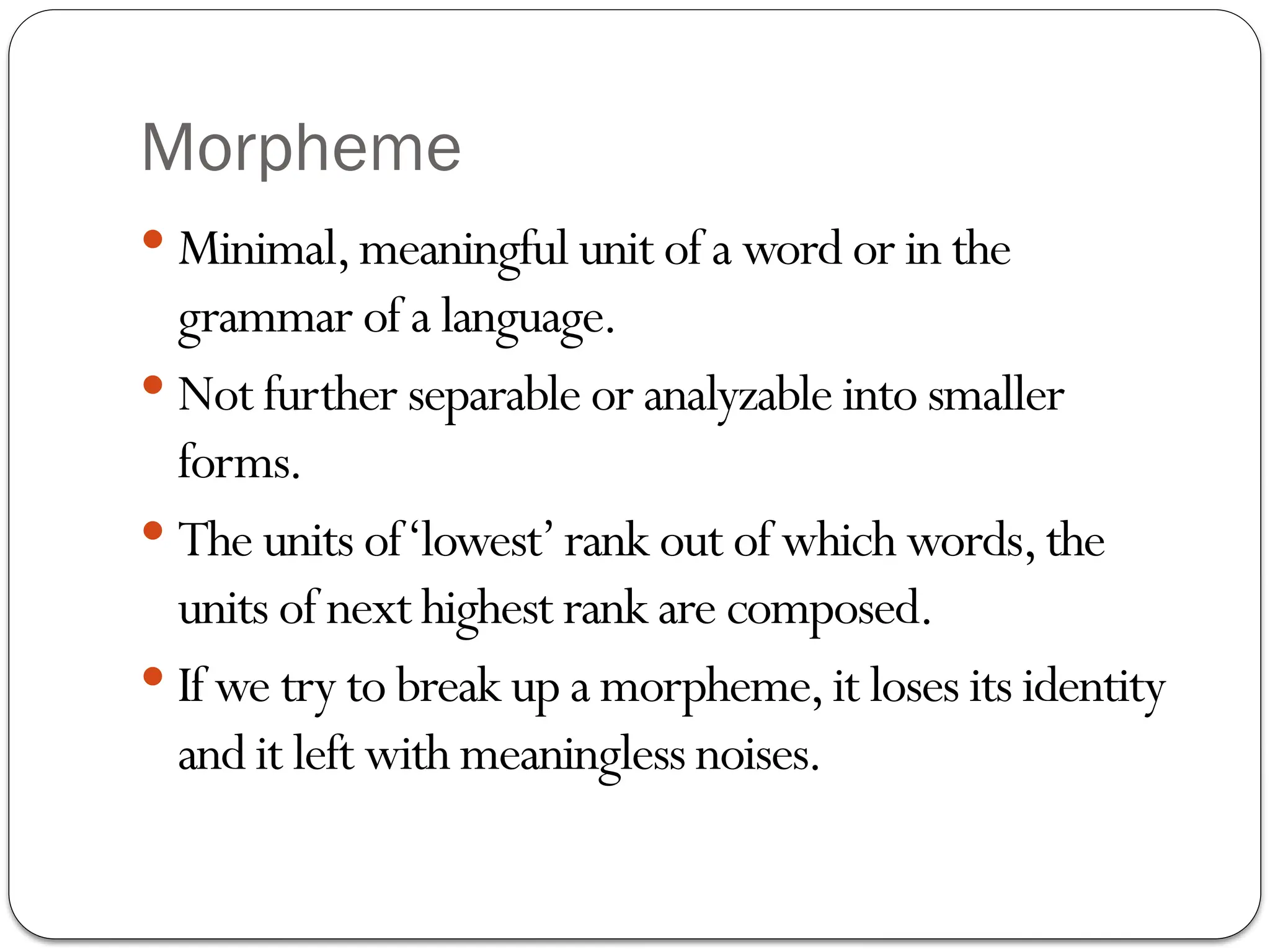Morpheme
 Minimal,meaningful unit of a word or in the
grammar of a language.
 Not further separable or analyzable into smaller
forms.
 The units of‘lowest’rank out of which words,the
units of next highest rank are composed.
 If we try to break up a morpheme,it loses its identity
and it left with meaningless noises.
 