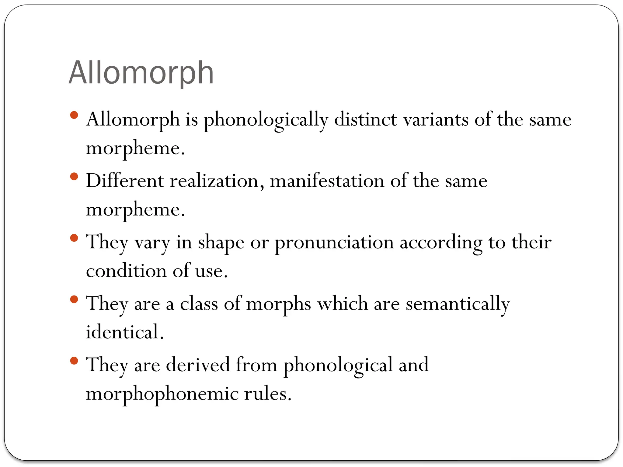 Allomorph
 Allomorph is phonologically distinct variants of the same
morpheme.
 Different realization, manifestation of the same
morpheme.
 They vary in shape or pronunciation according to their
condition of use.
 They are a class of morphs which are semantically
identical.
 They are derived from phonological and
morphophonemic rules.
 